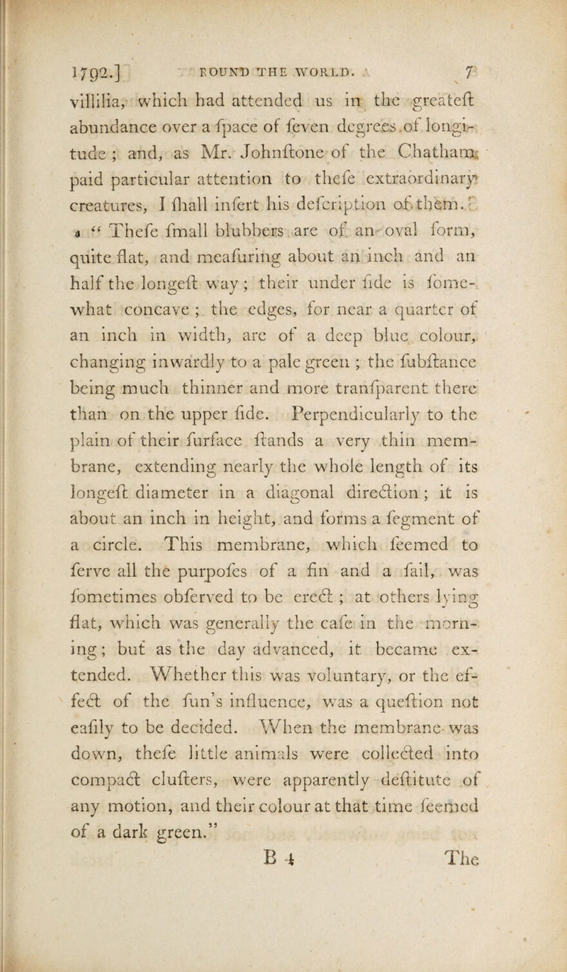 1792.] ' FOUNT) THE WORLD. f vlllilia, which had attended us in the .^reateft abundance over a fpace of feven degrees.of longir tude ; and, as Mr. Johnftone of the Chatham;; paid particular attention to thefe extrabrdinaiy creatures, I fliall infert his defeription of.thhm.f' 4 Thefe fmall blubbers.are of an oval form, quite flat, and meafuring about an inch and an half the longeft wTiy ; their under fide is feme-., what concave ; the edges, for near a quarter of an inch in width, are of a deep blue colour, changing inwardly to a pale green ; the fabftance being much thinner and more tranfparent there than on the upper fide. Perpendicularly to the plain of their furface flands a very thin mem¬ brane, extending nearly the whole length of its longeft diameter in a diagonal diredlion ; it is about an inch in height, and forms a ferment of a circle. This membrane, which feemed to ferve all the purpofes of a fin and a fail, was fbmetimes obferved to be eredl ; at others lying flat, which was generally the cafe in the morn- » ing; but as the day advanced, it became ex¬ tended. Whether tins was voluntary, or the ef- fedl of the fun’s influence, w^as a queftion not eafily to be decided. When the membrane- was dowm, thefe little animals were colledfed into compaft clufters, were apparently deftitute of any motion, and their colour at that time feemed of a dark green.” B 4 The