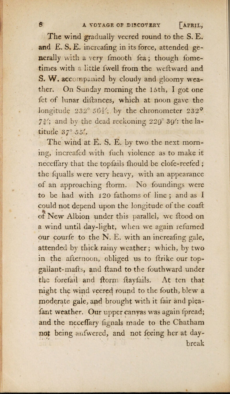 The wind gradually veered round to the S. E. and £. S. E. increafing in its force, attended ge¬ nerally with a very fmooth fea; though fome- times with a little fwell from the weftward and S. W. accompanied by cloudy and gloomy wea¬ ther. On Sunday morning the 16th, I got one fet of lunar diftances, which at noon gave the longitude 232° 501^;, by the chronometer 232^ 71^; and by the dead reckoning 229° the la- , titude 37° 55f. The wind at E. S. E. by two the next morn¬ ing, increafed with fuch violence as to make it neceflary that the topfails fliould be clofe-reefed ; the fqualls were very heavy, with an appearance of an approaching ftorm. No foundings were to be had with 120 fathoms of line ; and as I could not depend upon the longitude of the coaft of New Albion under this parallel, we ftood on a wind until day-light, when we again refumed pur courfe to the N. E. with an increafing gale, attended by thick rainy weather; which, by two in the afternoon, obliged us to ftrike our top¬ gallant-mafts, and (land to the fouthward under the forefail and ftorm flayfails. At ten that night the wind veere^ round to the fouth, blew a moderate gale, and brought with it fair and plea- fant weather. Our upper canvas was again fpread; and the neceflary fignals made to the Chatham not being anfwered, and not feeing her at day- break