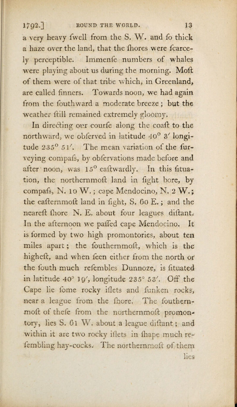 a very heavy fwell from the S. W. and fo thick a haze over the land, that the fhores were fcarce- ly perceptible. Immenfe numbers of whales wxre playing about us during the morning. Moft of them W'Cre of that tribe which, in Greenland, are called finners. Towards noon, we had again from the fouthward a moderate breeze ; but the weather ftlll remained extremely gloomy. In dlrefting our courfe along the coaft to the northward, we obferved in latitude 40^ 3^ longi¬ tude 235^ 5l\ The mean variation of the fur- veying compafs, by obfervations made before and after noon, was 15^ eaftwardly. In this fitua- tion, the northern moft land in fight bore, by compafs, N. 10 W.; cape Mendocino, N. 2 W.; the eafternmoft land in fight, S. Go E.; and the neareft fnore N. E. about four leagues diftant.- In the afternoon we palTed cape Mendocino. It is formed by two high promontories, about ten miles apart; the fouthernmoft, w'hich is the higheft, and when feen either from the north or the fouth much refembles Dunnoze, is fituated in latitude 40° IQ^, longitude 235° 53''. Off the Cape lie fome rocky iilets and fanken rocks, near a league from the Ihore. The fouthern¬ moft of thefe from the northernmoft promon¬ tory, lies S. Ol W. about a league diftant; and wdthin it are tW'O rocky iflets in fliape much re- fembling hay-cocks.- The northernmoft of them lies