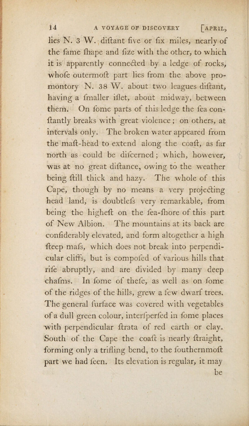 ;I lies N. 3 W., diftant five or fix miles, nearly of the fame fhape and fize with the other, to which I it is apparently connedied by a ledge of rocks, whole outermoft part lies from the above pro- ‘ montory N. 38 W. about two leagues diftant, I having a fmaller iflet, about midway, between I them. On fome parts of this ledge the fea con- I ftantly breaks with great violence ; on others, at intervals only. The broken water appeared from ( the maft-head to extend along the coaft, as far ! north as could be difcerned; which, however, !■ f f was at no great diftance, owing to the weather being ftill thick and hazy. The whole of this Cape, though by no means a very projedling head land, is doubtlefs very remarkable, from ii being the higheft on the fea-fliore of this part ' - of New Albion. The mountains at its back are confiderably elevated, and form altogether a high fteep mafs, which does not break into perpendi¬ cular cliffs, but is compofed of various hills that rife abruptly, and are divided by many deep chafms. In fome of thefe, as well as on fome of the ridges of the hills, grew a few dw^arf trees. The general furface was covered with vegetables of a dull green colour, interfperfed in fome places with perpendicular ftrata of red earth or clay. I South of the Cape the coaft is nearly ftraight, forming only a trifling bend, to the fouthernmoft part we had feen. Its elevation is regular, it may be I