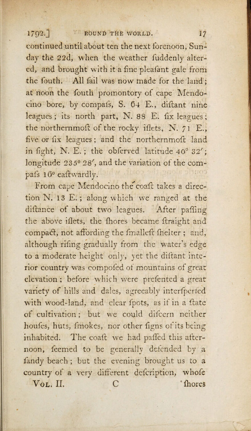 continued until about ten the next forenoon, Sun¬ day the 22d, when the weather fuddenly alter¬ ed, and brought with it a fine pleafant gale from the fouth. All fail was now made for the land; at noon the fouth promontory of cape Mendo¬ cino bore, by compafs, S. 04 E., diftant nine leagues; its north part, N. 88 E. fix leagues; the northernmoE of the rocky iflets, N. /] E., five or fix leagues; and the northernmoft land in fight, N. E. ; the obferved latitude 40° 32''; longitude 235° 2S'', and the variation of the com¬ pafs l0° eaftwardly. ' From cape Mendocino the coaft takes a direc¬ tion N. 13 E, ; alon^ which we ran2:ed at the diftance of about two leagues. After paffing the above iflets, the fhores became ftraight and compadl, not affording the fmalleft fhelter ; and, although rifing gradually from the water’s edge to a moderate height only, yet the diftant inte¬ rior country was compofed of mountains of great elevation ; before which v/ere prefented a great variety of hills and dales, agreeably Interfperled with wood-land, and clear fpots, as if in a ftate of cultivation; but we could difcern neither \ houfes, huts, fmokes, nor other figns of its being inhabited. The coaft wx had paffcd this after¬ noon, feemed to be generally defended by a fandy beach ; but the evening brought us to a country of a very different defeription, whofe VoL. IL C * fhores