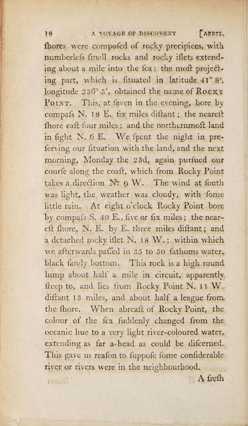 Ihores wore compofcd of rocky precipices, with numberlefs fmall rocks and rocky iilets extend¬ ing about a mile into the fea: this moft projeft- Ing part, vvhich is fituatcd in latitude 41° 8k longitude 23r3° c/, obtained the name of Roc icy Po INT. This, at fcven in the evening, bore by compafs N. 18 E. fix miles diftant; the neareft lliore eaft four miles ; and the northernmoft land in fight N. 0 E. We fpent the night in pre- ferving our fituation with the land, and the next morning, Monday the 23d, again purfued our courfe along the coaft, which from Rocky Point takes a diredlion Nt Q W. The wdnd at fouth was light, the weather was cloudy, with fome little rain. At eight o’clock Rocky Point bore by compafs S. 40 E., five or fix miles; the near¬ eft fliore, N. E. by E. three miles diftant; and a detached rocky iflet N. 18 W. ; within wTich we afterwards pafted in 35 to 50 fathoms w^ater, black fandy bottom. This rock is a high round lump about half a mile in circuit, apparently fteep to, and lies from Rocky Point N. 11 W. diftant 1 3 miles, and about half a league from the fliore. When abreaft of Rocky Point, the colour of the fea fuddcnly changed from the oceanic hue to a very light river-coloured water, extending as far a-head as could be difeerned. This gave us reafon to fuppofe fome confiderable, river or rivers were in the neighbourhood. A freflr