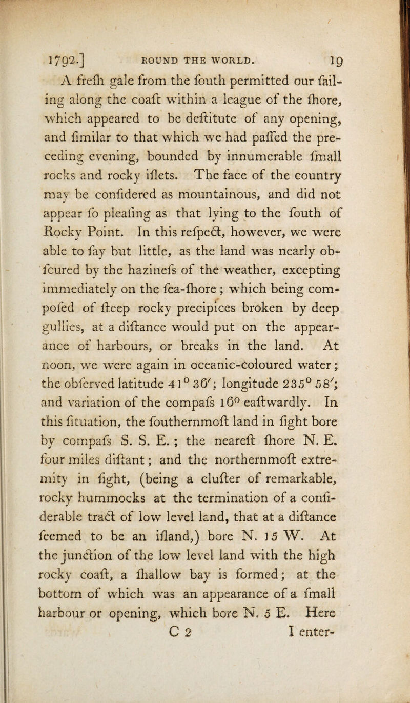 / ]792.] ROUND THE WORLD. IQ A frefli gale from the fouth permitted our fail¬ ing along the coaft within a league of the flbore&gt; which appeared to be deftitute of any opening, and fimilar to that which we had paiTed the pre¬ ceding evening, bounded by innumerable fmall rocks and rocky iflets. The face of the country may be confidered as mountainous, and did not appear fo plealing as that lying to the fouth of Rocky Point. In this refpedl, however, we were able to fay but little, as the land was nearly ob» fcured by the hazinefs of the weather, excepting immediately on the fea-ftiore ; which being com- pofed of fteep rocky precipices broken by deep gullies, at a diftance would put on the appear¬ ance of harbours, or breaks in the land. At noon, we were again in oceanic-coloured water; the obferved latitude 41 ® 36^; longitude 235® 58'; and variation of the compafs 16^ eaftwardly. In this fituation, the fouthernmoft land in fight bore by compafs S. S. E. ; the neareft ftiore N. E. four miles diftant; and the northernmoft extre¬ mity in fight, (being a clufter of remarkable, rocky hummocks at the termination of a conli- derable tradl of low level land, that at a diftance feemed to be an ifland,) bore N. 15 W. At the junction of the low level land with the high rocky coaft, a fliallow bay is formed; at the bottom of which w^as an appearance of a fmall harbour or opening, which bore N. 5 E. Here C 2 Tenter-
