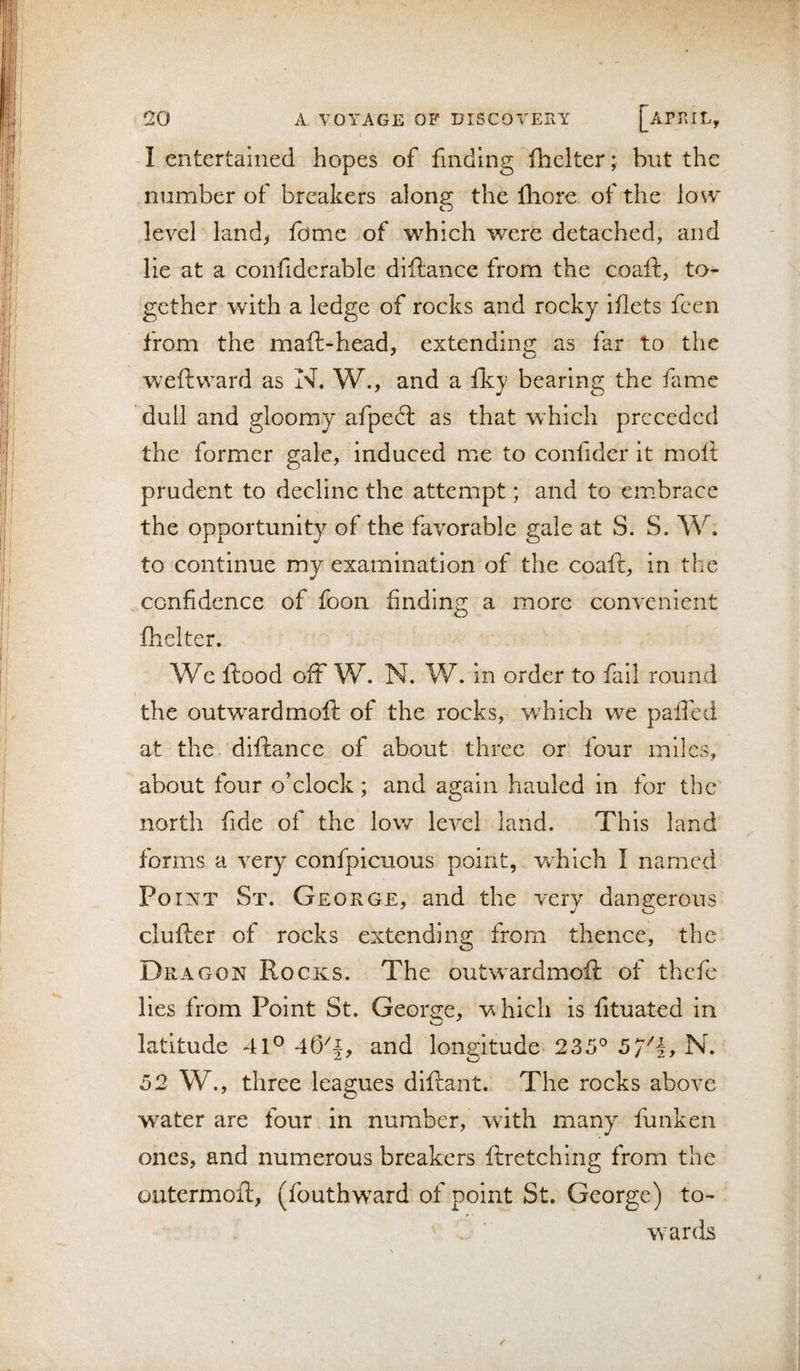 1 entertained hopes of finding fhclter; but the number of breakers along the Ihore of the lo w level landy fome of which were detached, and lie at a coiifiderable diftance from the coaft, to¬ gether with a ledge of rocks and rocky iilets feen from the maft-head, extending as far to the weft ward as N. W., and a fky bearing the fame dull and gloomy afpeft as that which preceded the former gale, induced me to confidcr it moft prudent to decline the attempt; and to embrace the opportunity of the favorable gale at S. S. W. to continue my examination of the coaft, in the confidence of foon finding a more convenient fhelter. We ftood off W. N. W. in order to fail round the outw^ardmoft of the rocks, which we paiTed at the diftance of about three or four miles, about four o’clock; and again hauled in for the north fide of the low level land. This land forms a very confpicuous point, vrhich I named Point St. George, and the very dangerous clufter of rocks extending from thence, the Dragon Rocks. The outw^ardmoft of thefe lies from Point St. George, which is fituated in latitude 41® a.nd longitude 235® 5/''!, N. 52 W., three leagues diftant. The rocks above water are four in number, wdth many funken ones, and numerous breakers ftretching from the outermofl-, (fouthw^ard of point St. George) to¬ wards