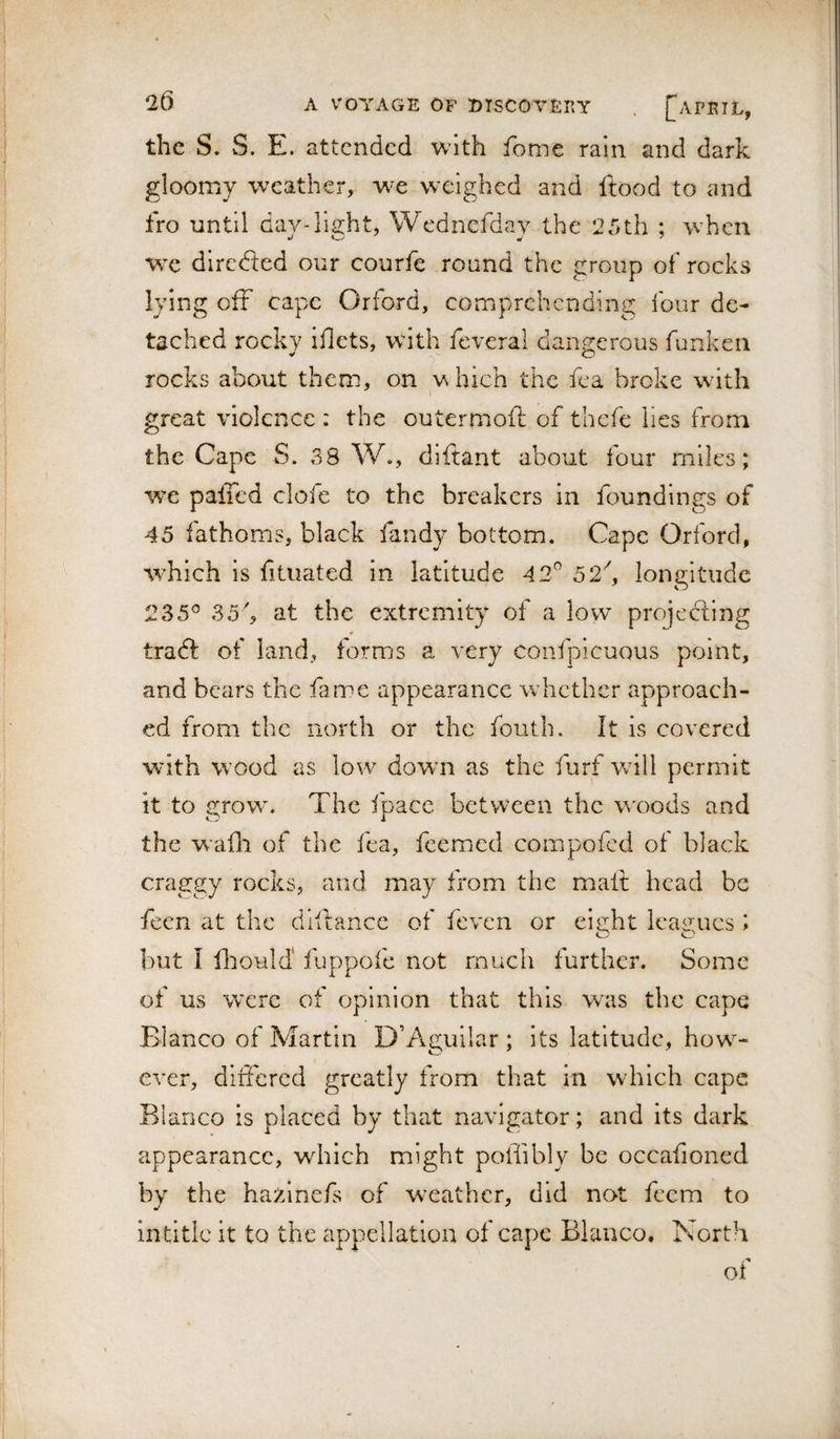 the S. S. E. attended with feme rain and dark gloomy weather, we weighed and ftood to and fro until dav-lia:ht, Wednefdav the 25th ; wEcn wx directed our courfe round the group oi' rocks lying off cape Orford, comprehending four de¬ tached rocky iflets, with feveral dangerous funkcii rocks about them, on w hich the fea broke wdth I great violence : the outermoft of thefe lies from the Cape S. 38 W., diftant about four miles; we pafTcd cloie to the breakers in foundings of 45 fathoms, black fandy bottom. Cape Orford, wEich is fitiiated in latitude 42^ 52k longitude 235® 35k at the extremity of a low projecting tradt of land, forms a very confpicuous point, and bears the fame appearance whether approach¬ ed from the north or the fouth. It is covered with W’ood as low dowm as the furf wdll permit it to grown The ipacc between the w'oods and the wafli of the fea, feemed compofed ot black craggy rocks, and may from the mall head be fecn at the dlflance of feven or eie:ht leagues ; o o but I ftould' fuppofe not much further. Some of us were of opinion that this was the cape Blanco of Martin D’Aguilar ; its latitude, how^- ever, diifercd greatly from that in which cape Blanco is placed by that navigator; and its dark appearance, which might poffibly be occafioned by the hazlnefs of w-eather, did not feem to in title it to the appellation of cape Blanco. North of