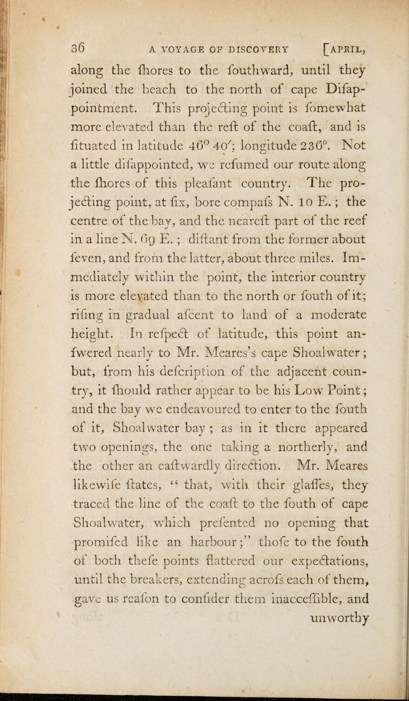 along the fliores to the fouthward, until they joined the beach to the north of cape Difap- pointment. This projefting point is fomewhat more elevated than the reft of the coaft, and is fituated in latitude 40^ 40'; longitude 230^. Not a little dlfappolnted, we refumed our route along the fhores of this pleafant country. The pro- jedtlng point, at fix, bore compafs N. 10 E.; the centre of the bay, and the neareft part of the reef in a line N. O9 E. ; diftant from the former about feven, and from the latter, about three miles. Im¬ mediately within the point, the Interior country is more elevated than to the north or fouth of it; rifing in gradual afcent to land of a moderate height. In refpedt of latitude, this point an- fwered nearly to Mr. Mcares’s cape Shoalwater; but, from his defcription of the adjacent coun¬ try, it ftiould rather appear to be his Low Point; and the bay we endeavoured to enter to the fouth of it, Shoalwater bay ; as in it there appeared two openings, the one taking a northerly, and the other an eaftwardly direftion. Mr. Meares like wife ftates, that, with their glalTes, they traced the line of the coaft to the fouth of cape Shoalwater, w^hich prefented no opening that promlfed like an harbourthofe to the fouth of both thefe points flattered our expediiations, until the breakers, extending acrofs each of them, gave us reafon to confider them inacceffible, and unwmrthy