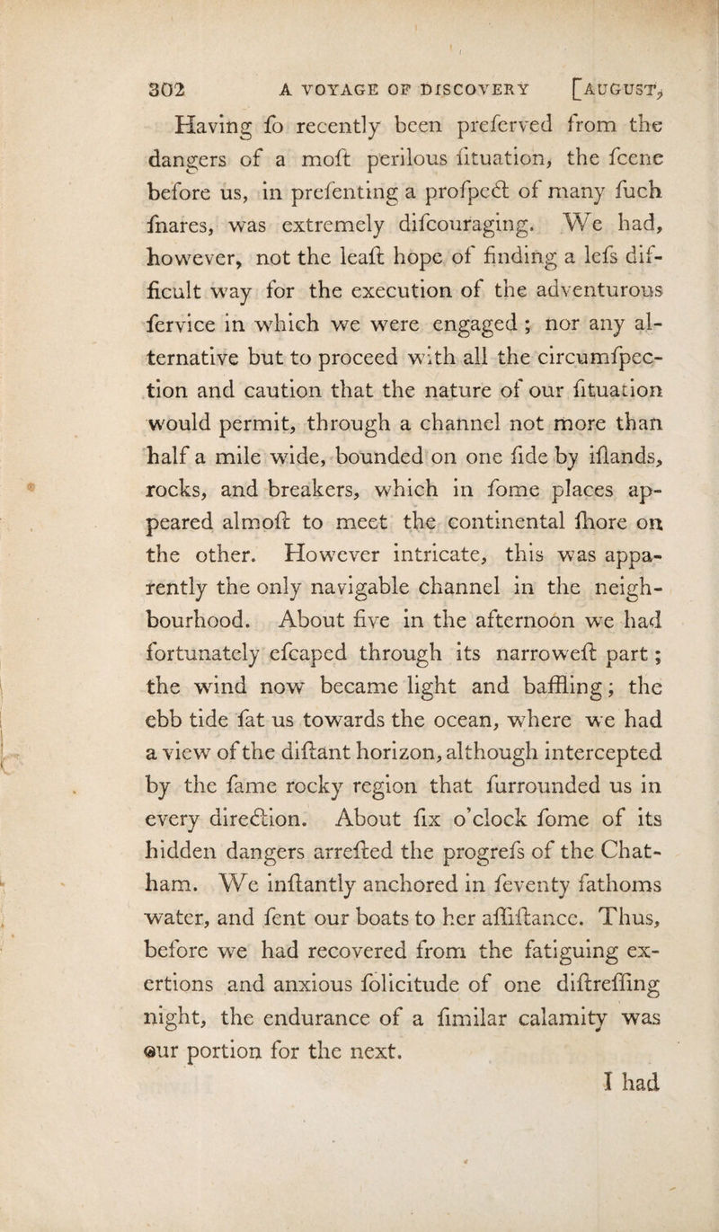 ( 302 A VOYAGE OP BISCOVERY [AUGUST^ Having fo recently been preferved from the dangers of a moft perilous fituation, the fcene before us, in prefenting a profpedt of many fuch fnares, was extremely difcouraging. We had, however, not the leaft hope of finding a lefs dif¬ ficult way for the execution of the adventurous fervice in which we were engaged ; nor any al¬ ternative but to proceed with all the circumfpec- tion and caution that the nature of our fituation would permit, through a channel not more than half a mile wide, bounded on one fide by ifiands, rocks, and breakers, which in fome places ap¬ peared aim oft to meet the continental fliore on the other. However intricate, this was appa¬ rently the only navigable channel in the neigh¬ bourhood. About five in the afternoon we had fortunately efcaped through its narrowxft part; the wind now became light and baffling; the ebb tide fat us towards the ocean, where we had a view of the dlftant horizon, although intercepted by the fame rocky region that furrounded us in every direftion. About fix o’clock fome of Its hidden dangers arrefted the progrefs of the Chat¬ ham. We Inftantly anchored in feventy fathoms water, and fent our boats to her afliftance. Thus, before we had recovered from the fatiguing ex¬ ertions and anxious folicitude of one diftreffing night, the endurance of a fimilar calamity was our portion for the next. I had