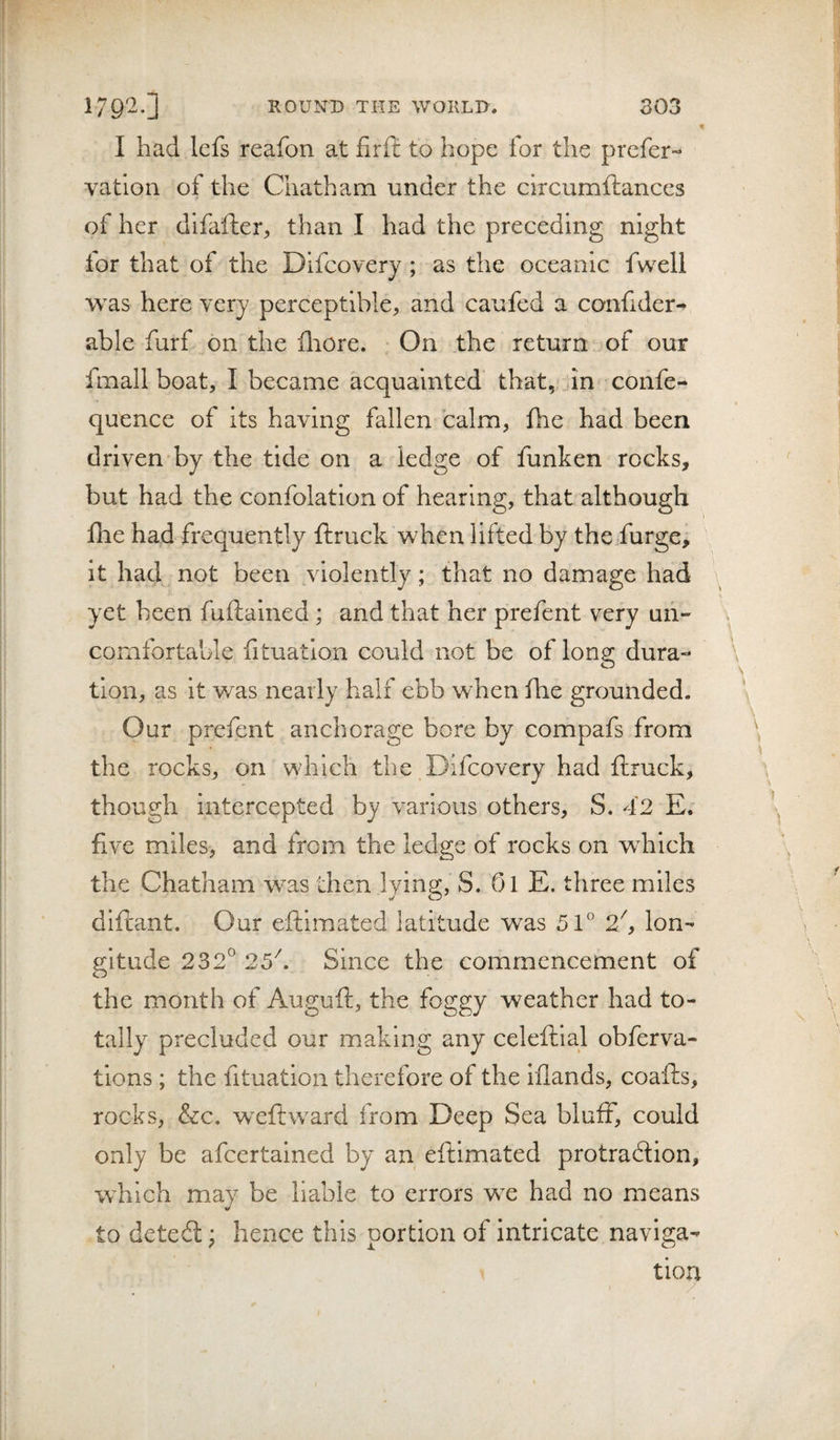 I had lefs reafon at firfl: to hope for the prefer- vatlon of the Chatham under the circumftances of her difafter, than I had the preceding night lor that of the Difcovery ; as the oceanic fwell was here very perceptible^ and caufed a confider^ able furf on the lliore. On the return of our fmall boat, I became acquainted that, In confe- quence of its having fallen calm, fhe had been driven by the tide on a ledge of funken rocks, but had the confolation of hearing, that although fhe had frequently fhruck when lifted by the furge, it had not been violently; that no damage had yet been fuftained ; and that her prefent very un¬ comfortable lituation could not be of long dura¬ tion, as it was nearly half ebb when fhe grounded. Our prefent anchorage bore by compafs from the rocks, on which the Difcovery had ftruck, though intercepted by various others, S. 42 E. five miles, and from the ledge of rocks on which the Chatham was then lying, S. 01 E. three miles diftant. Our eftimated latitude was 51° 2^ lon¬ gitude 232^ 25^. Since the commencement of the month of Auguft, the foggy weather had to¬ tally precluded our making any celeftial obferva- tions ; the fituation therefore of the iflands, coafts, rocks, &amp;c. weftward from Deep Sea bluff, could only be afeertained by an eftimated protraftion, which may be liable to errors wc had no means to deteft; hence this portion of intricate naviga¬ tion