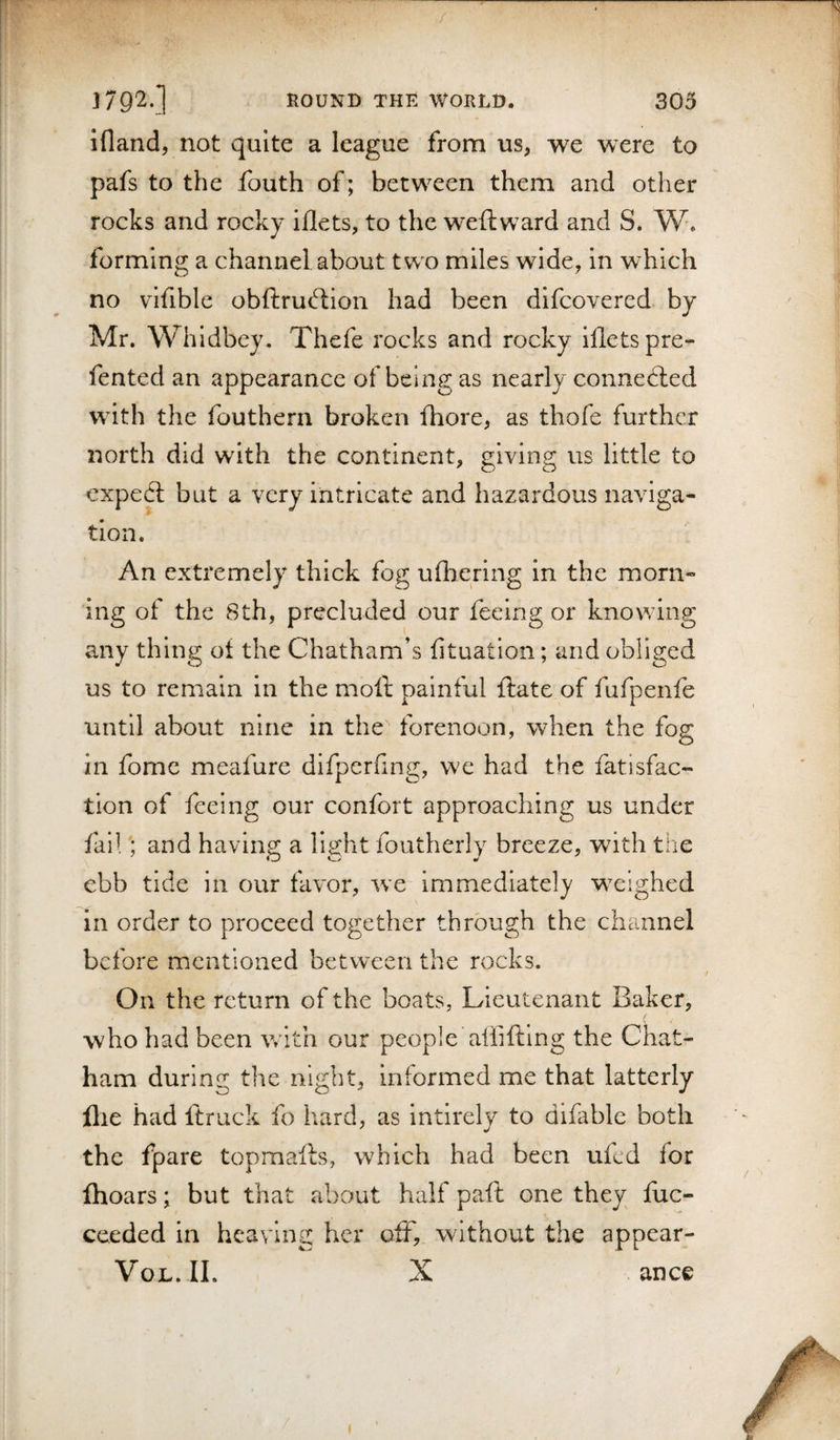 / j792-] ROUND THE WORLD. 303 ifland, not quite a league from us^ we were to pafs to the fouth of; between them and other rocks and rocky iflets, to the weftward and S. W. forming a channel about two miles wide, in which no vifible obftrudiion had been difcovered by Mr. Whidbey, Thefe rocks and rocky illetspre- fented an appearance of being as nearly connected wdth the fouthern broken fhore, as thofe further north did with the continent, giving us little to expedl but a very intricate and hazardous naviga¬ tion. An extremely thick fog ufhering in the morn¬ ing of the 8th, precluded our feeing or knowing any thing of the Chatham’s fituation; and obliged us to remain in the moll painful ftate of fufpenfe until about nine in the forenoon, when the fog in fomc meafure difperfmg, w^e had the fatisfac- tion of feeing our confort approaching us under failand having a light foutherly breeze, with the ebb tide in our favor, we immediately w^eighed in order to proceed together through the channel before mentioned between the rocks. On the return of the boats, Lieutenant Baker, who had been with our people aliiftlng the Chat¬ ham during the night, inlormed me that latterly flie had ft ruck fo hard, as intlrely to difablc both the fpare topmafts, wdiich had been uied for fhoars; but that about half paft one they iixc- ceeded in heaving her off, without the appear- VOL. II. ^ X ance