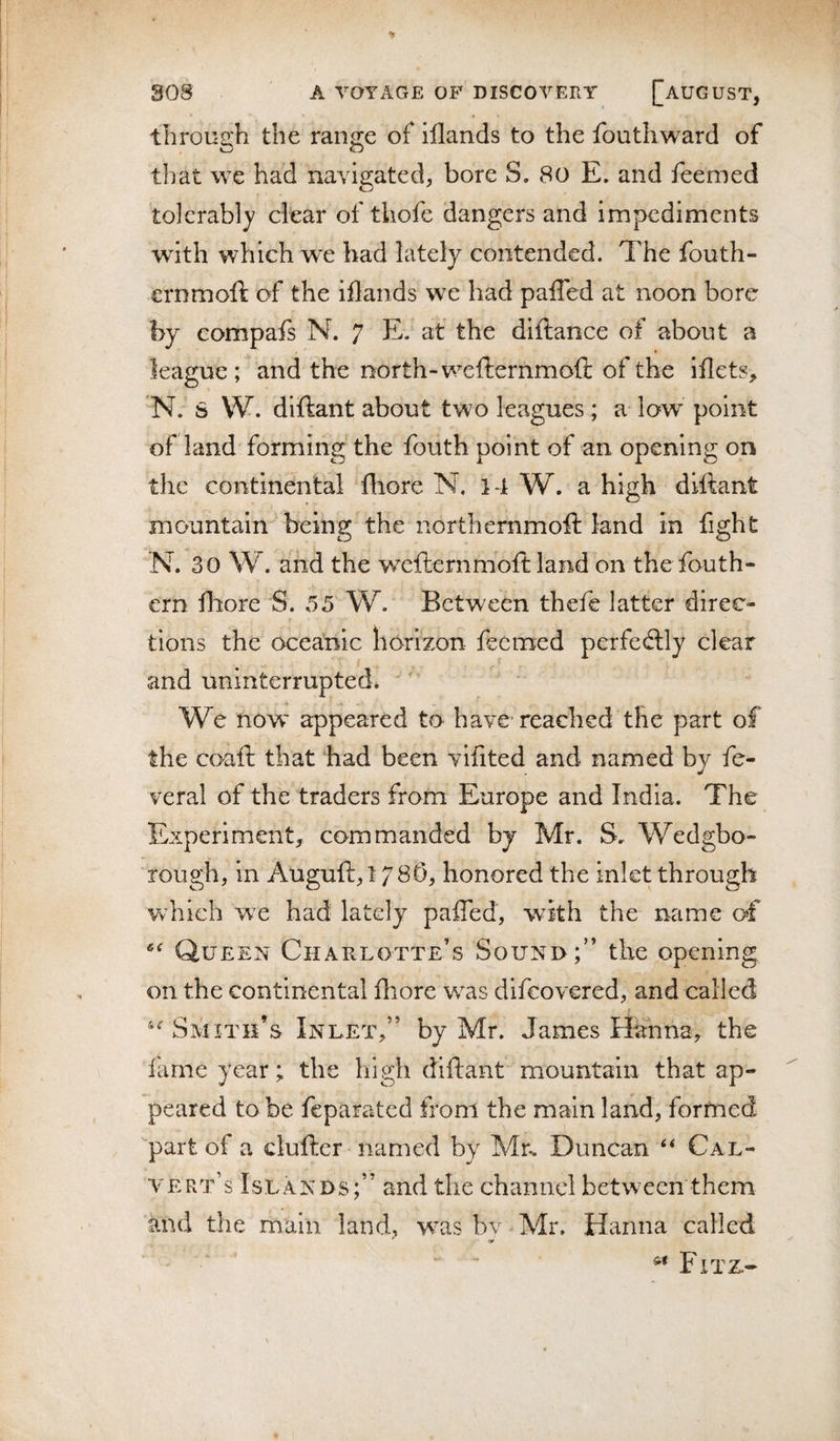 through the range of illands to the fouthw^ard of that we had navigated, bore S, 80 E. and feemed tolerably dear of tliofe dangers and impedinaents with which wx bad lately contended. The fouth- ernmoft of the iflands we had palled at noon bore by compafs N. 7 E. at the diftance of about a league ; and the north-wefternmoft of the illets, 'N. S W. diftant about two leagues ; a low point of land forming the fouth point of an opening on the continental Ihore N. 14 W. a high dlftant mountain being the northemmoft land in fight N. 30 W. and the wxfternmolt land on thefouth- ern fhore S. 55 W. Between thefe latter direc¬ tions the oceanic horizon feemed perfedly clear and uninterrupted. We now appeared to have reached the part of the coafl that had been vifited and named by fe- veral of the traders from Europe and India. The Experiment, commanded by Mr. S, Wedgbo- rough, in Auguft,! 78^^ honored the inlet through which we had lately pafled, with the name of Queen Charlotte’s Sound;” the opening on the continental fliore w^as difeovered, and called Smith’s Inlet,” by Mr. James Hanna, the lame year; the high diftant mountain that ap¬ peared to be feparated frorn the main land, formed part of a cluftcr named by Mn Duncan Cal¬ vert’s Islands;” and the channel between them and the main land, wxs bv Mr. Hanna called “ “ Fitz,-