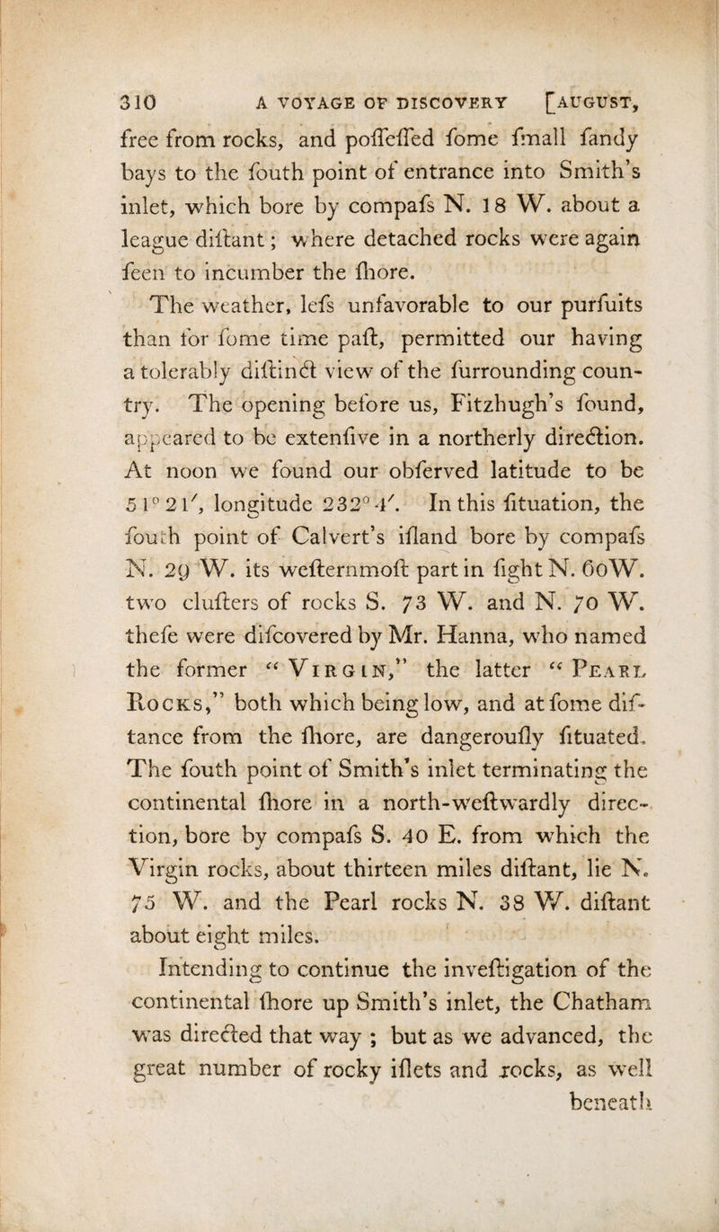 free from rocks, and poffefled fome fmall fandy bays to the fouth point of entrance into Smith’s inlet, which bore by compafs N. 18 W. about a league dillant; where detached rocks were agairr feen to incumber the fliore. ' The weather, lefs unfavorable to our purfuits than for fome time paft, permitted our having a tolerably diftind: view of the furrounding coun¬ try. The opening before us, Fitzhugh’s found, appeared to be extenfive in a northerly diredion. At noon we found our obferved latitude to be 5l^2lh longitude 232°4f In this fituation, the fouth point of Calvert’s ifand bore by compafs N. 2g W. its wefternmoft part in fight N. f)oW. tw^o clufters of rocks S. 73 W. and N. 70 W. thefe were difeovered by Mr. Hanna, w^ho named the former Virgin,” the latter Peari. PtocKS,” both which being low', and atfome dif- tance from the fhore, are dangeroufly fituated. The fouth point of Smith’s inlet terminating the continental fhore in a north-weftwardly direc¬ tion, bore by compafs S. 40 E. from which the Virgin rocks, about thirteen miles diftant, lie N. 75 W. and the Pearl rocks N. 38 W diftant about eight miles. Intending to continue the inveftigation of the continental fhore up Smith’s inlet, the Chatham W'as direded that way ; but as we advanced, the great number of rocky iflets and jocks, as w'ell beneatl-i