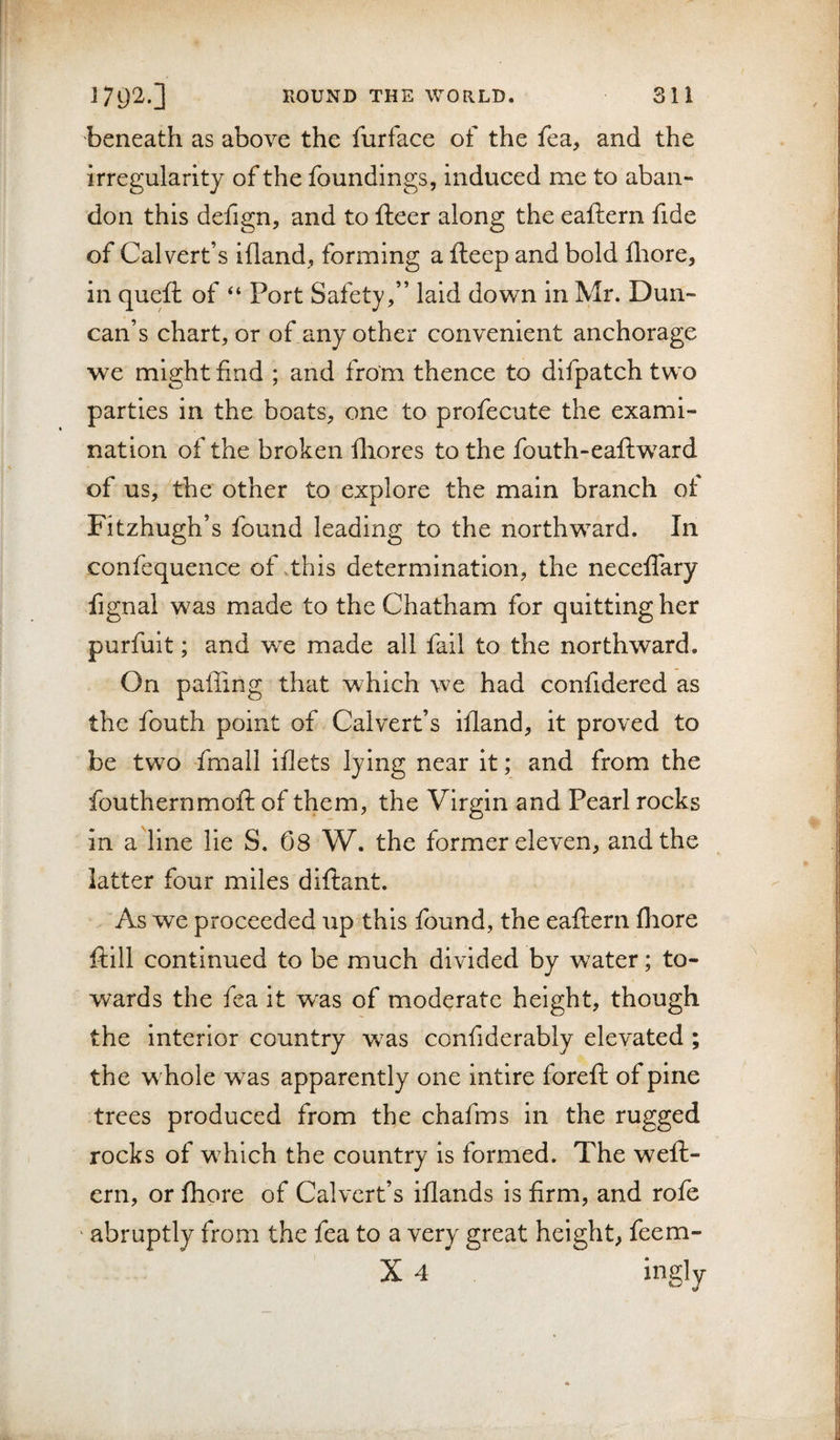 beneath as above the furface of the fca, and the irregularity of the foundings, induced me to aban¬ don this defign, and to fteer along the eaftern fide of Calvert’s ifland, forming a fteep and bold fliore, in quell of “ Port Safety,” laid down in Mr. Dun¬ can’s chart, or of any other convenient anchorage we might find ; and from thence to difpatch two parties in the boats, one to profecute the exami¬ nation of the broken fhores to the fouth-eaftward of us, the other to explore the main branch of Fitzhugh’s found leading to the northward. In confequence of .this determination, the neceffary fignal was made to the Chatham for quitting her purfuit; and w^e made all fail to the northward. On paffing that which we had confidered as the fouth point of Calvert’s ifland, it proved to be two fmall iflets lying near it; and from the fouthernmoil of them, the Virgin and Pearl rocks in a line lie S. 08 W. the former eleven, and the latter four miles dillant. As we proceeded up this found, the eaftern fhore ftill continued to be much divided by water; to¬ wards the fea it was of moderate height, though the interior country was confiderably elevated ; the whole was apparently one intire foreft of pine trees produced from the chafms in the rugged rocks of which the country is formed. The weft- ern, or fhore of Calvert’s iflands is firm, and rofe ‘ abruptly from the fea to a very great height, feem- X 4 ingly