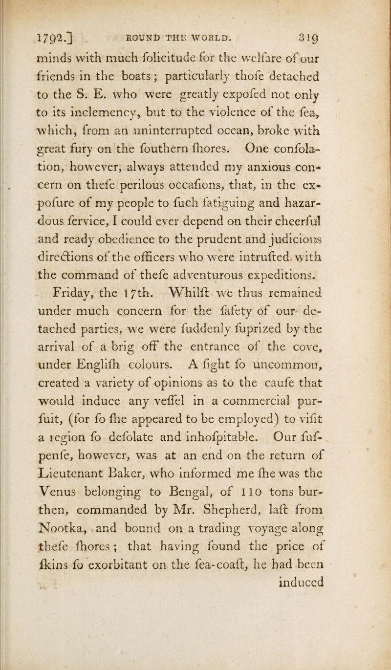 / minds with much folicltude for the welfare of our friends in the boats; particularly thofe detached to the S. E. who were greatly expofed not only to its inclemency, but to the violence of the fea, , which, from an uninterrupted ocean, broke wdth great fury on the fouthern fhores. One confola- tion, howxver, always attended my anxious con* cern on thefe perilous occafions, that, in the ex* pofure of my people to fuch fatiguing and hazar¬ dous fervice, I could ever depend on their cheerful .and ready obedience to the prudent and judicious diredllons of the officers wffio were intrufted with the command of thefe adventurous expeditions. Friday, the 1 7th. Whilfl w^e thus remained xinder much concern for the fafety of our de» tached parties, we were fuddenly fuprlzed by\the arrival of a brig off the entrance of the cove, under Engliffi colours. A fight fo uncommon, created a variety of opinions as to the caufe that would Induce any veffel in a commercial pur* fult, (for fo file appeared to be employed) to vifit a region fo defolate and Inhofpitable. Our fuf* ^ « penfe, however, was at an end on the return of Lieutenant Baker, who informed me fhe w^as the Venus belonging to Bengal, of 110 tons bur* then, commanded by Mr. Shepherd, laft from Nootka, and bound on a trading voyage along thefe fhores ; that having found the price of fkins fo exorbitant on the fea-coaft, he had-been ■ induced