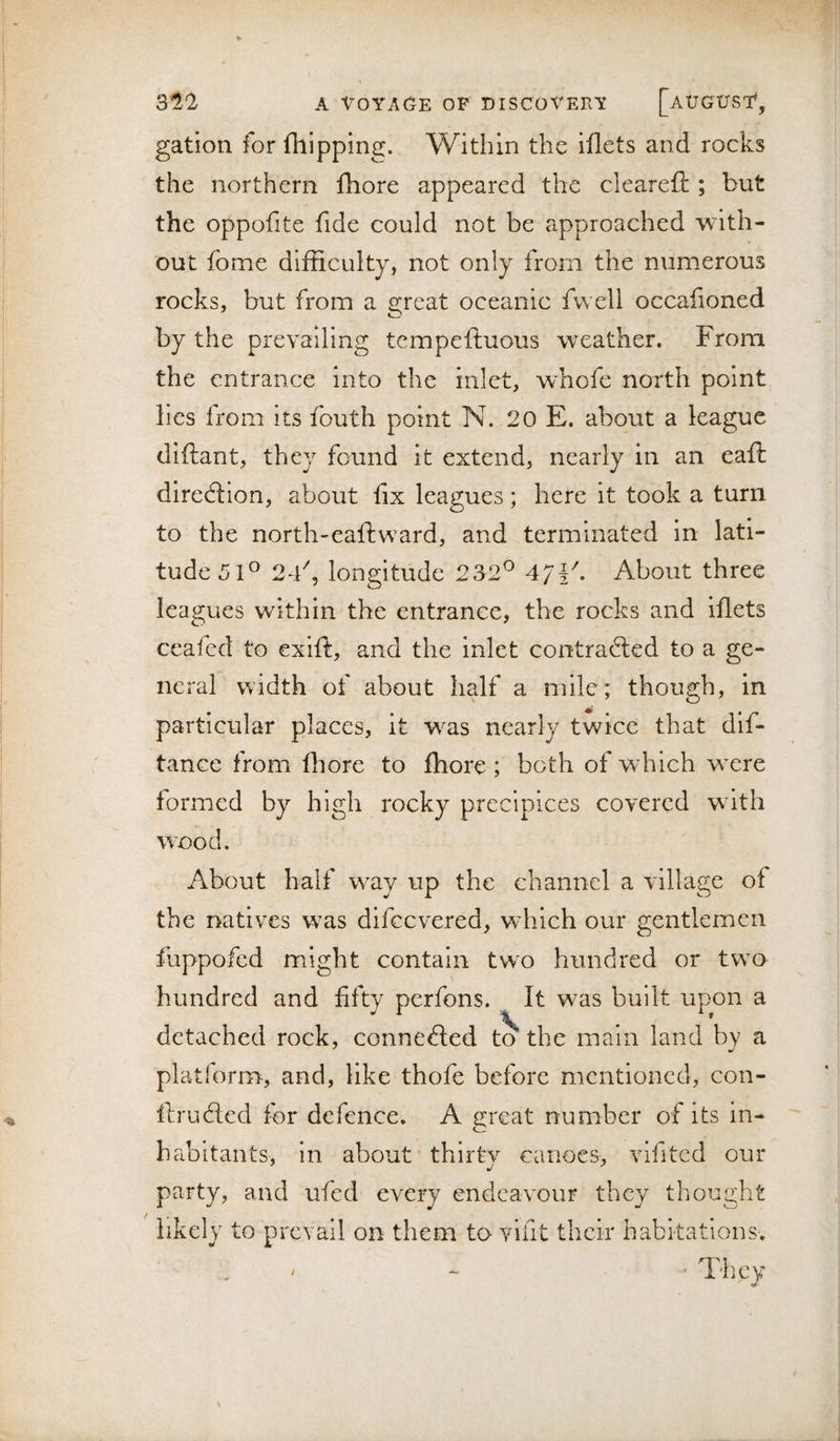gation for fhipping. Within the illets and rocks the northern fhore appeared the cleareft ; but the oppofite fide could not be approached with¬ out fome difficulty, not only from the numerous rocks, but from a great oceanic fvvell occafioned by the prevailing tempeftuous weather. From the entrance into the inlet, whofe north point lies from its fouth point N. 20 E. about a league diftant, they found it extend, nearly in an eafi: diredlion, about fix leagues; here it took a turn to the north-eaftward, and terminated in lati¬ tudes!^ 24% longitude 232^ 47ik About three leagues within the entrance, the rocks and iflets ccafed to exift, and the inlet contracted to a ge¬ neral width of about half a mile; though, in particular places, it wus nearly twice that dif- tance from fliore to Ihore ; both of which wxre formed by high rocky precipices covered with wood. About half way up the channel a village of the natives was difeevered, which our gentlemen ipofcd mio;:ht contain tw^o hundred or two hundred and fifty perfons. It was built upon a detached rock, connected t^ the main land by a platform, and, like thofe before mentioned, con- fdructed for defence. A great number of its in¬ habitants, in about thirty canoes, vlfited our party, and ufed every endeavour they thought likely to prevail on them to vifit their habitations. ; ^ ’ They