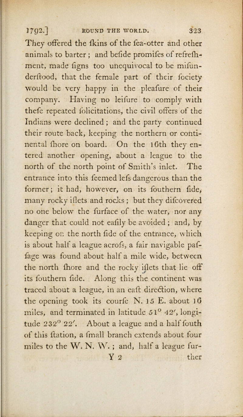 They offered the fkins of the fea-otter and other animals to barter ; and befide promifes of refrefh- ment, made figns too unequivocal to be mifun- derftood, that the female part of their fociety would be very happy in the pleafure of their company. Having no leifure to comply with thefe repeated felicitations, the civil offers of the Indians were declined; and the party continued their route back, keeping the northern or conti¬ nental fhore on board. On the lOth they en¬ tered another opening, about a league to the north of the north point of Smith’s inlet. The entrance into this feemed lefs dangerous than the former; it had, however, on its fouthern fide, many rocky iflets and rocks ; but they difeovered no one below the furface of the water, nor any danger that could not eafily be avoided ; and, by keeping on the north fide of the entrance, which is about half a league acrofs, a fair navigable paf- fage was found about half a mile wide, between the north fhore and the rocky iflets that lie off its fouthern fide. Along this the continent was traced about a league, in an eaft diredtion, where the opening took its courfe N. 15 E. about 10 miles, and terminated in latitude 542^ longi¬ tude 232*^ 22^ About a league and a half fouth of this flation, a fmall branch extends about four miles to the W* N. \V. ; and, half a league fur- Y 2 ther