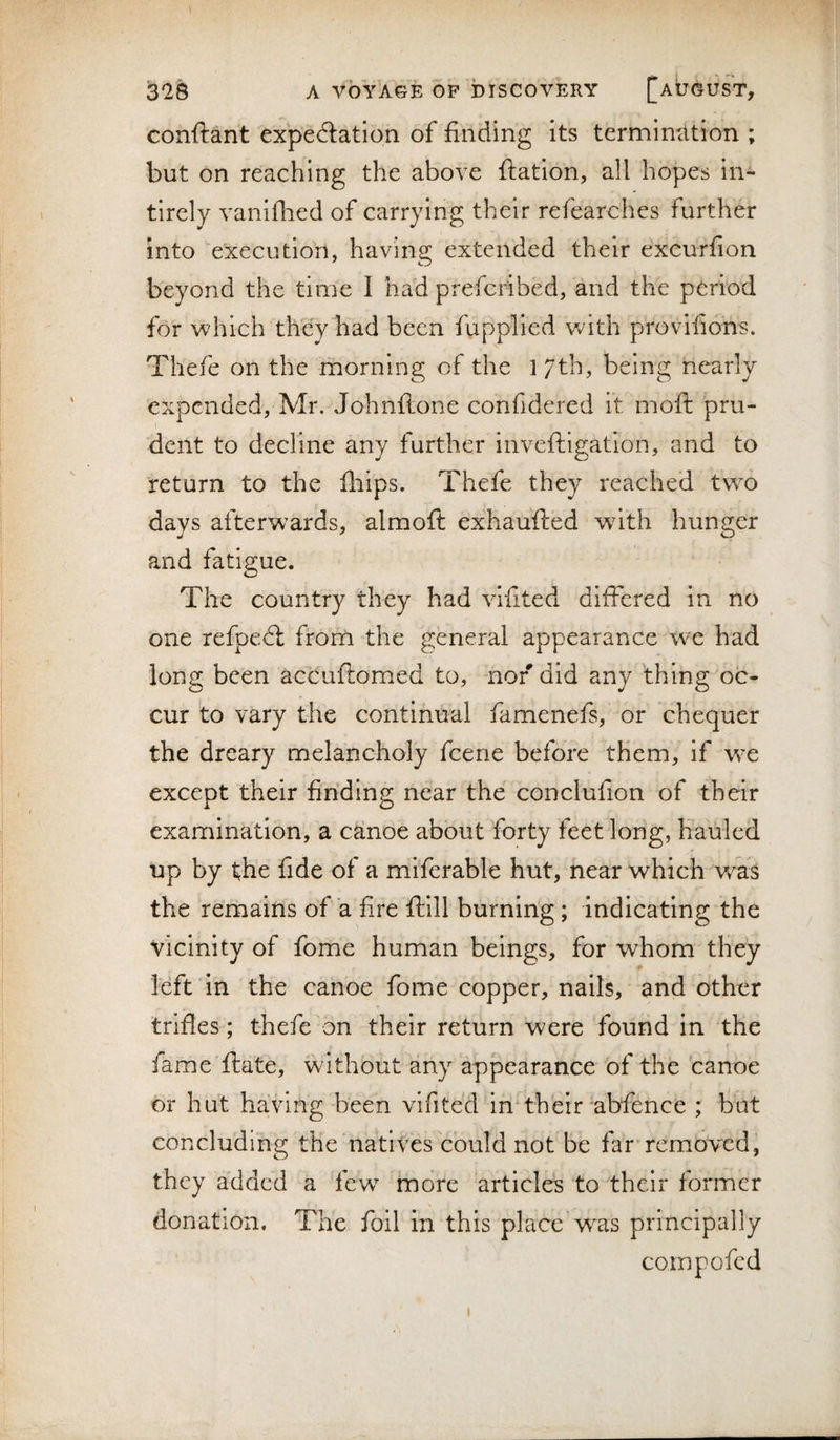 conftant expeflation of finding its termincition ; but on reaching the above ftation, all hopes in- tirely vanifhed of carrying their refearches further into ‘execution, having extended their excurfion beyond the time 1 had prefcribed, and the period for which they had been fupplled with provifiohs. Thefe on the morning of the 17th, being nearly expended, Mr. Johnftone confidered it moft pru¬ dent to decline any further inveftigation, and to return to the fiiips. Thefe they reached two days afterwards, almoft exhaufted w^ith hunger and fatigue. The country they had vifited differed in no one refpedt from the general appearance we had long been accuftomed to, nor did any thing oc¬ cur to vary the continual famenefs, or chequer the dreary melancholy feene before them, if we except their finding near the conclufion of their examination, a c^noe about forty feet long, hauled up by the fide of a miferable hut, near which was the remains of a fire ftill burning; indicating the vicinity of fome human beings, for whom they left in the canoe fome copper, nails, and other trifles; thefe on their return were found in the fame ftate, without any appearance of the canoe or hut having been vifited in‘their abfence ; but concluding the natives could not be far'removed, they added a lew more articles to their former donation. The foil in this place was principally compofed