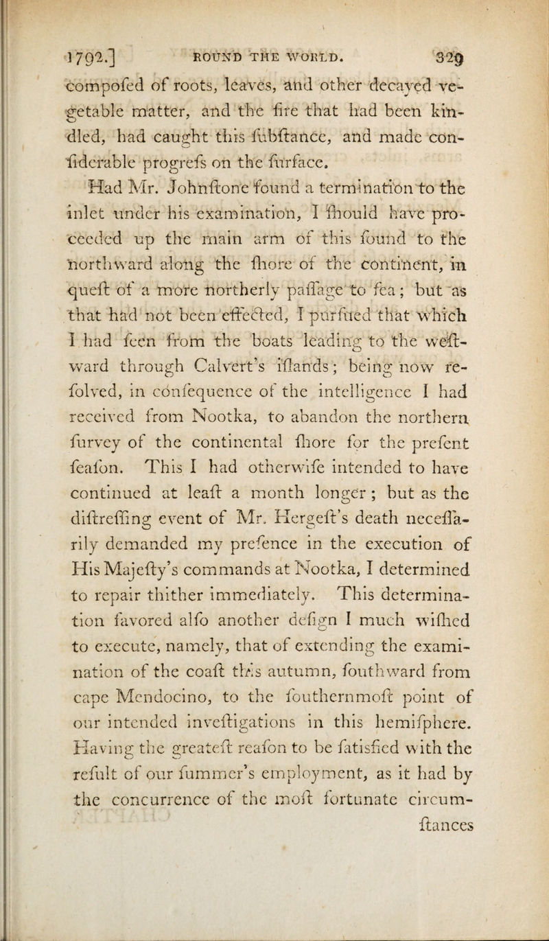 compofed of roots, leaves, and other decayed ve¬ getable matter, and the fire that had been kin¬ dled, had caught this fubftancc, and made con- fidcrable progrefs on the furface. Had Mr. Johnftone found a termination to the inlet under his examination, I fiiould have pro¬ ceeded up the main arm of this found to the northward along the fiiore of the continent, in queft of a more northerly paflage' to fea; but'as that had not been'effefted, I purfued that which I had fecn from the boats leading to the weft- ward through Calvert’s iflan'ds; being now fe- folved, in cbnfequence of the intelligence I had received from Nootka, to abandon the northern furvey of the continental flrore for the prefent feafon. This I had otherwlfe intended to have continued at leaf!: a month longer ; but as the diftreffing event of Mr. Hergeft’s death nccefla- rily demanded my prefence in the execution of HlsMajefty’s commands at Nootka, I determined to repair thither immediately. This determina¬ tion favored alfo another defign I much wiflied to execute, namely, that of extending the exami¬ nation of the coaft this autumn, fouthward from cape Mendocino, to the fouthernmoft point of our intended inveftigations in this hemifphere. Kaving the greateft reafon to be fatisfied with the refult of our fummer’s employment, as it had by the concurrence of the moft fortunate circum- ftances