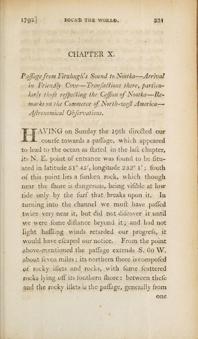 179^1 KOUXD THE WORLD, 33! CHAPTER X. Pajjage from FitzhugJi s Somtd to Nootka-—Arrival m Friendly Cove—Tranfauilons ihcre^ particu¬ larly thofe refpedihig the Cefion of Nootka—Re¬ marks on the Commerce of North-weji America—^ Afronomlcal Ohfervations, 'J'AVING on Sunday the JQth dircdled our A courfe towards a paflage, which appeared to lead to the ocean as Rated in the lari: chapter^ its N, E. point of entrance w^as found to be fitu- ated in latitude 5 C 45'', longitude 232° F ; foutli of this point lies a funken rock, which though near the Riore is dangerous, being vifible at low tide only by the furf that breaks upon it. In turning into the channel wc mull: have paflcd twice very near it, but did not difcover It until we were fome diftance beyond it; and had not light baffling winds retarded our progrefs, it would have efcaped our notice. From the point above-mentioned the paifage extends S. Go W. about fcven miles ; its northern fhore iscompofed of rocky iflets and rocks, ,wdth fomie fcattered rocks lying off its fouthern fflore : between thefe and the rocky iflets is the paffage, generally from * one