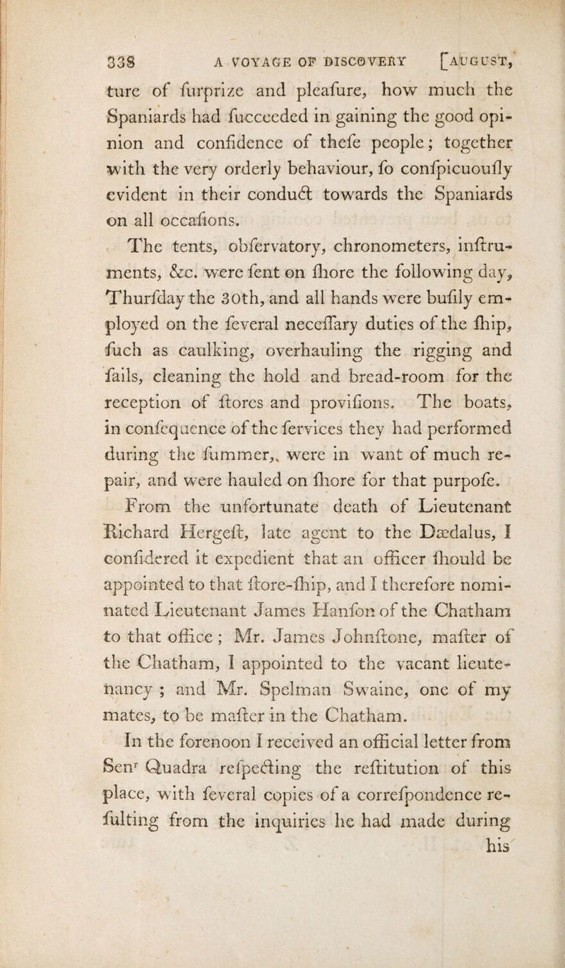 ture of furprize and pleafurC;, how inuch the Spaniards had fucceeded in gaining the good opi¬ nion and confidence of thefe people; together with the very orderly behaviour, fo confpicuoufly evident in their conduft towards the Spaniards on all occafions. The tents, obfervatory, chronometers, inflru- ments, &amp;c. were fent on fliore the following day^ Thurfday the 30th, and all hands w^ere bufily em¬ ployed on the feveral neceffary duties of the fhip, fuch as caulking, overhauling the rigging and fails, cleaning the hold and bread-room for the reception of ftores and provlfions. The boa,ts, in confcq aence of the fervices they had performed during the flimmer,, were in want of much re¬ pair, and W'Cre hauled on lliore for that purpofe. From the unfortunate death of Lieutenant Richard Hergeft, late agent to the Djndalus, I confidcred it expedient that an officer ffiould be appointed to that ftore-fhip, and I therefore nomi¬ nated Lieutenant James Hanfonof the Chatham to that office ; Mr. James Johnftone, mafter of the Chatham, 1 appointed to the vacant lieute¬ nancy ; and Mr. Spelman Sw^aine, one of my mates, to be mafter in the Chatham. In the forenoon I reeeived an official letter from Sen’’ Quadra refpefting the reftitution of this place, w ith feveral copies of a correfpondence re- fulting from the inquiries he had made during his