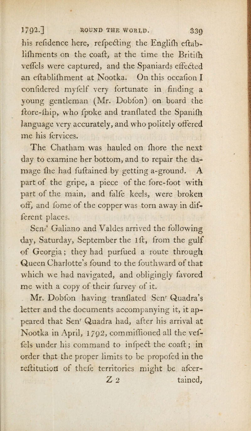 his refidence here, refpedllng the Englifli eftab- llfliments on the coaft, at the time the Britifh. veffels were captured, and the Spaniards efFe6i:ed an eftabliftiment at Nootka. On this occafion I confidered myfelf very fortunate in finding a young gentleman (Mr. Dobfon) on board the ftore-ihip, who fpoke and tranflated the Spanifli language very accurately, and who politely offered me his fervices. The Chatham was hauled on fhore the next day to examine her bottom, and to repair the da¬ mage file had fuftained by getting a-ground. A part of the gripe, a piece of the fore-foot with part of the main, and falfe keels, were broken off, and fome of the copper was torn away in dif¬ ferent places. Senr^ Galiano and Valdes arrived the following day, Saturday, September the ift, from the gulf of Georgia; they had purfued a route through Queen Charlotte’s found to the fouthward of that which we had navigated, and obligingly favored me with a copy of their furvey of it. . Mr. Dobfon having tranflated Sen'' Quadra’s letter and the documents accompanying it, it ap¬ peared that Sen* Quadra had, after his arrival at Nootka in April, 1702, commiffioned all the vef¬ fels under his command to infpedl the coafi;; in order that the proper limits to be propofed in the reftitution of thcfe territories might be afcer- Z 2 tained,