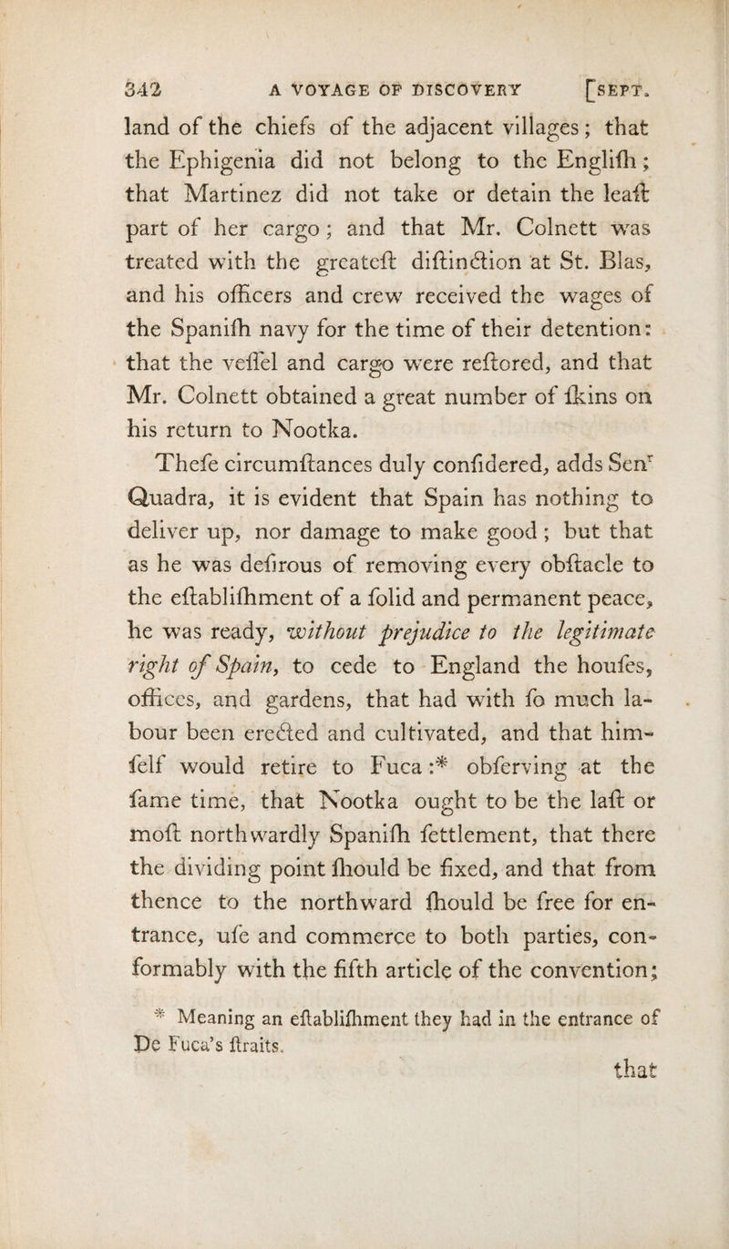 land of the chiefs of the adjacent villages; that the Ephigenia did not belong to the Englifli; that Martinez did not take or detain the leaft part of her cargo; and that Mr. Colnett was treated with the greateft diftinflion at St. Bias, and his officers and crew received the wages of the Spaniffi navy for the time of their detention: ‘ that the veifel and cargo were reflored, and that Mr. Colnett obtained a great number of fkins on his return to Nootka. Thefe circumftances duly confidered, adds Sen* Quadra, it is evident that Spain has nothing to deliver up, nor damage to make good ; but that as he was defirous of removing every obftacle to the eftabliffiment of a folid and permanent peace, he was ready, without prejudice to the legitimate right of Spain, to cede to England the houfes, offices, and gardens, that had with fo much la¬ bour been ere£ted and cultivated, and that him- felf would retire to Fuca obferving at the fame time, that Nootka ought to be the laft or moft northwardly Spaniffi fettlement, that there the dividing point ffiould be fixed, and that from thence to the northward ffiould be free for en¬ trance, ufe and commerce to both parties, con¬ formably with the fifth article of the convention; Meaning an ellablifliment they had in the entrance of De Fuca’s Itraits. that