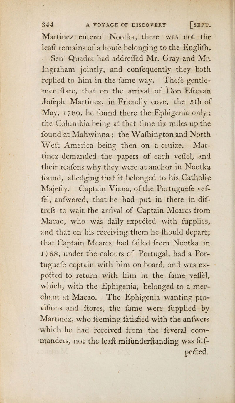 Martinez entered Nootka, there was not the leaft remains of a houfe belonging to the Englifh. Sen'' Quadra had addreffed Mr. Gray and Mr. Ingraham jointly, and confequently they both replied to him in the fame way. Thefe gentle¬ men ftate, that on the arrival of Don Eftevan Jofeph Martinez, in Friendly cove, the 5th of May, 1789^ he found there the Ephigenia only ; the Columbia being at that time fix miles up the found at Mahwinna ; the Wafliington and North Wefi America being then on a cruize. Mar¬ tinez demanded the papers of each veffel, and their reafons why they were at anchor in Nootka found, alledging that it belonged to his Catholic Majefty. Captain Viana, of the Portuguefe vef¬ fel, anfwxred, that he had put in there in dif- trefs to wait the arrival of Captain Meares from Macao, who was daily expefted with fupplies, and that on his receiving them he fhould depart; that Captain Meares had failed from Nootka in 3788, under the colours of Portugal, had a Por¬ tuguese captain with him on board, and was ex¬ pected to return with him in the fame velTel, which, with the Ephigenia, belonged to a mer¬ chant at Macao. The Ephigenia w anting pro- vlfions and ftores, the fame were fupplied by Martinez, who feeming fatisfied with the anfwers which he had received from the feveral com¬ manders, not the leaft mifunderftanding was fuf-