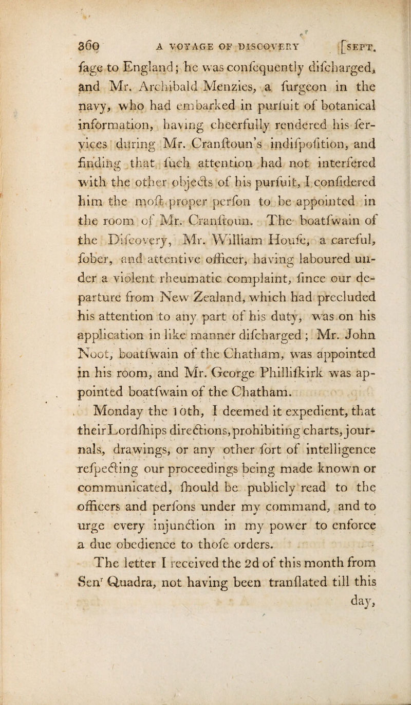 fagc to England; he Vv’asconfcquently difcharged, and Mr. Archibald Menzies, a furgeon in the navy, who had embarked in purfuit of botanical information, having cheerfully rendered his fer- yices during Mr. Granftoun’s indifpofition, and finding that fuch attention had not interfered with the other objedts of his purfuit, I confidered him the moft.proper perfon to be appointed in the room, oi Mr. Cranftoun. The boatfwain of the Difeoveryd Mr. William Houfe, a careful, fober, and attentive officer, having laboured un¬ der a violent rheumatic complaint, lince our de¬ parture from Neve Zealand, wTich had precluded his attention to any part of his duty, w^as on his application in like manner difeharged ; Mr. John Noot, boatfwain of the Chatham, w^as appointed in his roorn, and Mr. George Phillifkirk was ap¬ pointed boatfwain of the Chatham. Monday the 10th, I deemed it expedient, that theirLordfhips diredfions, prohibiting charts, jour¬ nals, drawings, or any other fort of intelligence refpedfing our proceedings being made known or communicated, fhould be publicly read to the officers and perfons under my command, and to urge every injundlion in my powder to enforce a due obedience to thofe orders. The letter I received the 2d of this month from Sen’’ Quadra, not having been tranilated till this