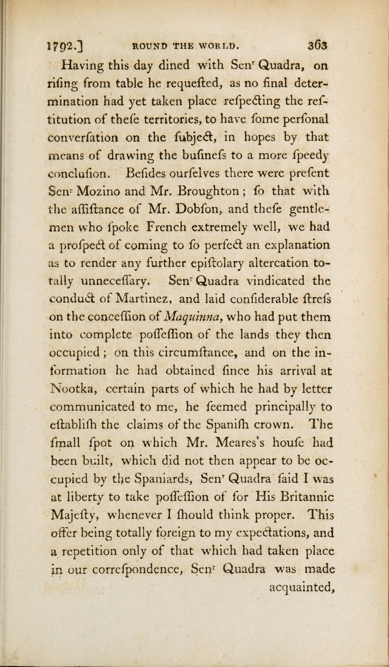 Having this day dined with Sen Quadra, on rifing from table he requefted, as no final deter¬ mination had yet taken place refpedting the ref- titution of thefe territories, to have fome perfonal converfation on the fubjedl, in hopes by that means of drawing the bufinefs to a more fpeedy conclufion. Befides ourfelves there were prefent Scir Mozino and Mr. Broughton ; fo that with the affiftance of Mr. Dobfon, and thefe gentle¬ men who fpoke French extremely wxll, we had a profped: of coming to fo perfcdl an explanation as to render any further epiftolary altercation to¬ tally unneceifary. Sen Quadra vindicated the conduct of Martinez, and laid confiderable ftrels on the conceflfion of Maqutmia^ who had put them into complete polTeffion of the lands they then occupied ; on this circumftance, and on the in¬ formation he had obtained fince his arrival at Nootka, certain parts of which he had by letter communicated to me, he feemed principally to eftablilh the claims of the Spanifh crown. The fmall fpot on which Mr. Meares’s houfe had been built, which did not then appear to be oc¬ cupied by the Spaniards, Sen Quadra faid I was at liberty to take poiTefCon of for His Britannic Majefty, wdienever I fhould think proper. This offer being totally foreign to my expedations, and a repetition only of that which had taken place in our correfpondence, Sen Quadra w^as made acquainted,