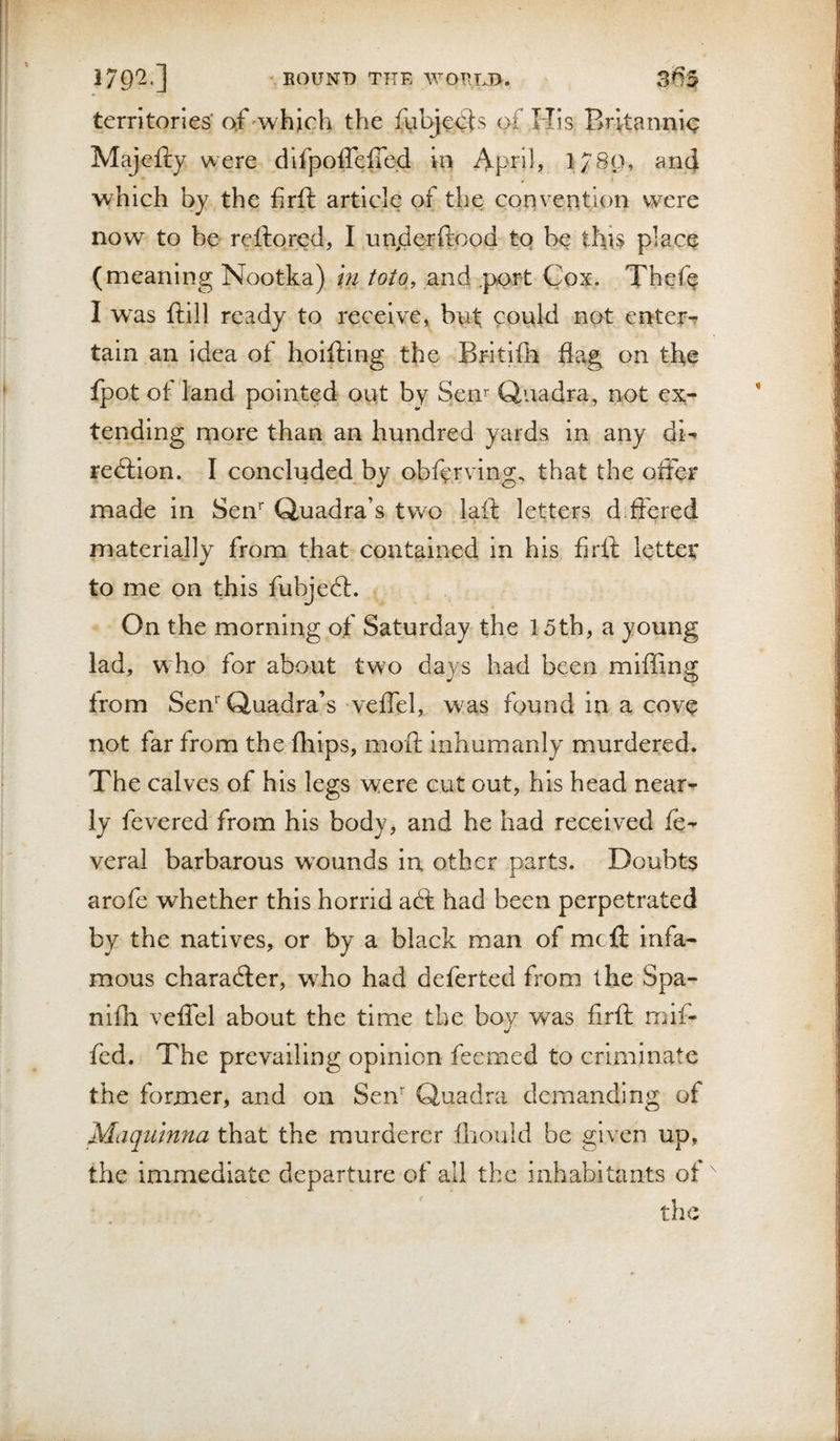 1 179'2'] ^eound the wotuj&gt;. 3f)5 territories' of ^which the fyl^ecls of His Britannic Majefty were dlfpoireffed in April? and which by the firft article of the convention were now to be reftored, I unjderftood tq be thu place (meaning Nootka) m toto,, and .port Cox. Thefe I w^as ftill ready to receive, bnt could not enters tain an idea ot hoifting the Britife flag on the fpot of land pointed out by Sen^ Quadra, not ex¬ tending more than an hundred yards in any di-* redlion. I concluded by obfyrving, that the oiler made in Sen* Quadra’s two laft letters dift'ered materially from that contained in his firft letter to me on this fubjedt. On the morning of Saturday the 15th, a young lad, who for about two days had been miffing from Sen Quadra’s veiTel, was found in a cove not far from the fhips, moft inhumanly murdered. The calves of his legs were cut out, his head near¬ ly fevered from his body, and he had received veral barbarous w’ounds in other parts. Doubts arofe whether this horrid a6f had been perpetrated by the natives, or by a black man of meft infa¬ mous charadler, wffio had deferted from the Spa- nlfh veiTel about the time the boy was firft nnf- fed. The prevailing opinion feemed to criminate the former, and on Sen Quadra demanding of Maqumna that the murderer fhould be given up, the immediate departure of all the inhabitants of ^ the