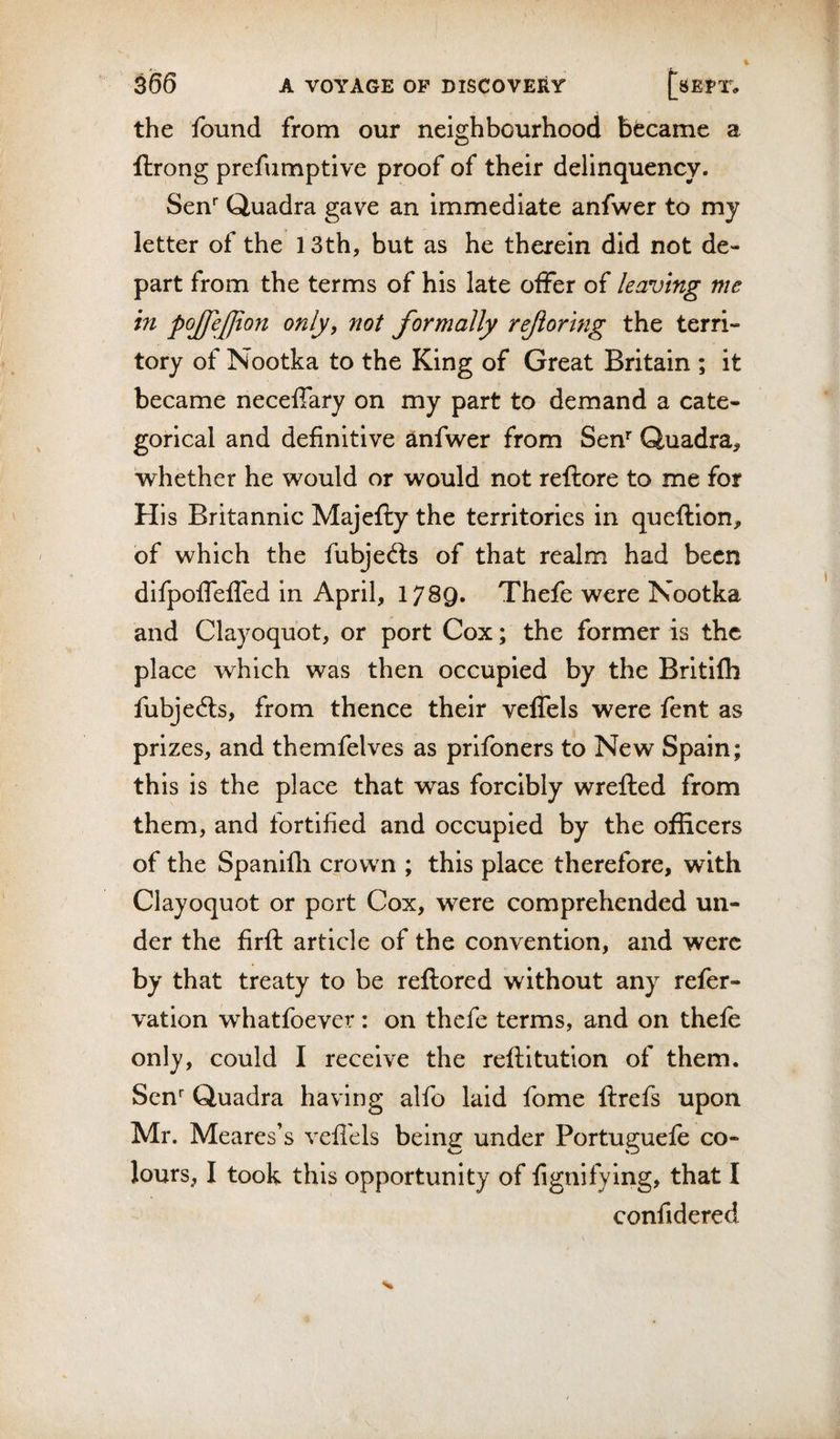 the found from our neighbourhood became a ftrong prefumptive proof of their delinquency. Sen'' Quadra gave an immediate anfwer to my letter of the 13th, but as he therein did not de¬ part from the terms of his late offer of leaving me in pojfejjton only, not formally rejioring the terri¬ tory of Nootka to the King of Great Britain ; it became neceffary on my part to demand a cate¬ gorical and definitive ^nfw^er from Sen'' Quadra, whether he would or would not reftore to me for His Britannic Majefty the territories in queftion, of which the fubjed:s of that realm had been difpoffeffed in April, 1789. Thefe were Nootka and Clayoquot, or port Cox; the former is the place which was then occupied by the Britifli fubjefts, from thence their veffels were fent as prizes, and themfelves as prifoners to New Spain; this is the place that was forcibly wrefted from them, and fortified and occupied by the officers of the Spanifli crown ; this place therefore, with Clayoquot or port Cox, were comprehended un¬ der the firft article of the convention, and were by that treaty to be reftored without any refer- vation whatfoever: on thefe terms, and on thefe only, could I receive the reftitution of them. Sen*^ Quadra having alfo laid fome ftrefs upon Mr. Meares’s vefl'els being under Portuguele co¬ lours, I took this opportunity of fignifying, that I confidered