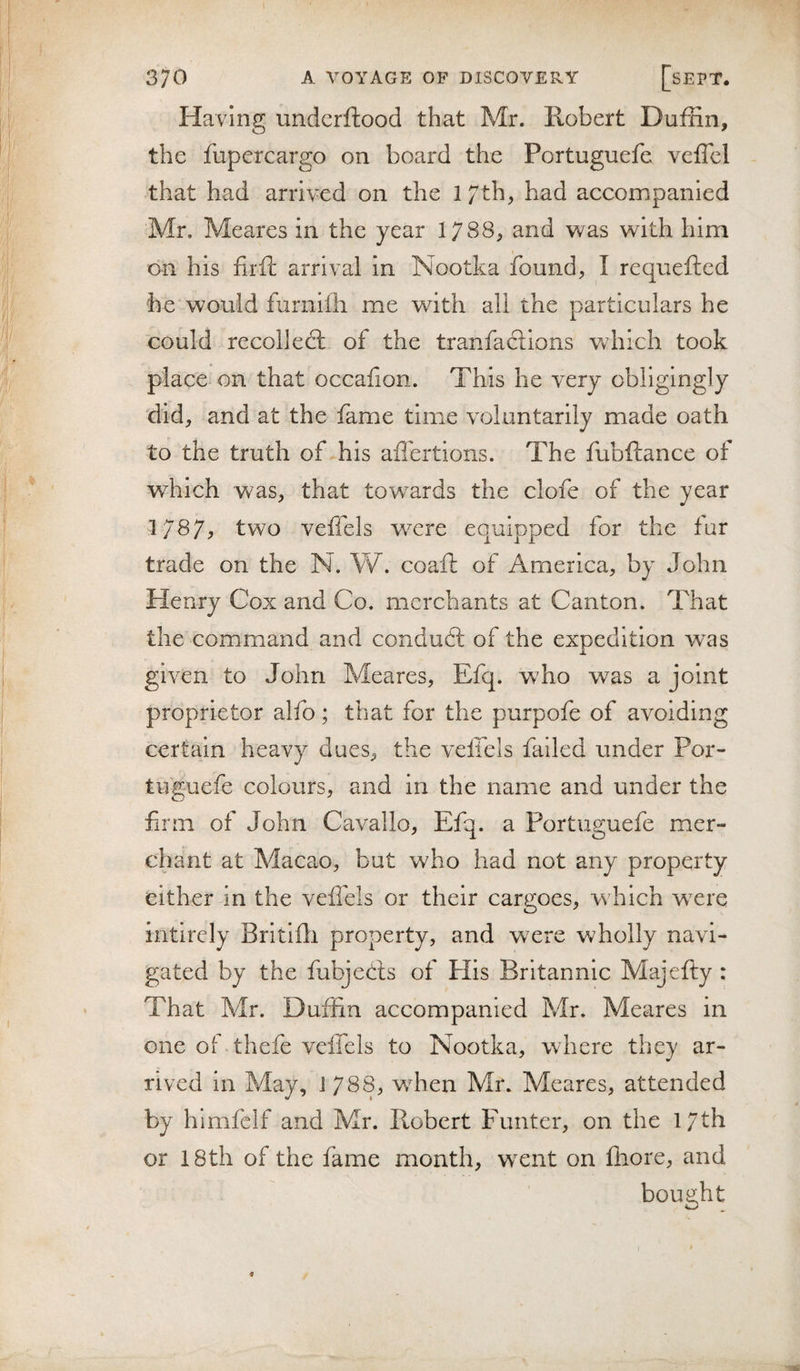 Having undcrftood that Mr. Robert Duffin, the fupercargo on board the Portuguefe veffcl that had arrived on the l/th, had accompanied Mr. Meares in the year 1788^ and was with him on his firft arrival In Nootka found, I requefted he would furnifli me with all the particulars he could recollect of the tranfaclions Vv'hich took place on that occafion. This he very obligingly did, and at the fame time voluntarily made oath to the truth of his afl'ertions. The fubftance of which was, that towards the clofc of the year 1/87^ two veffels were equipped for the fur trade on the N. V/. coaft of America, by John Henry Cox and Co. merchants at Canton. That the command and condudl of the expedition was given to John Meares, Efq. who was a joint proprietor alfo; that for the purpofe of avoiding certain heavy dues, the velfels failed under Por- tuguefe colours, and in the name and under the firm of John Cavallo, Efq. a Portuguefe mer¬ chant at Macao, but who had not any property either in the veilbls or their cargoes, which wcvq intirely Britiili property, and were wholly navi¬ gated by the fubjeCts of His Britannic Majefty : That Mr. Dufiin accompanied Mr. Meares in one of thefe velfels to Nootka, where they ar¬ rived in May, 1788, when Mr. Meares, attended by hlmfclf and Mr. Robert Funter, on the 17th or 18th of the fame month, wxnt on fhore, and bought