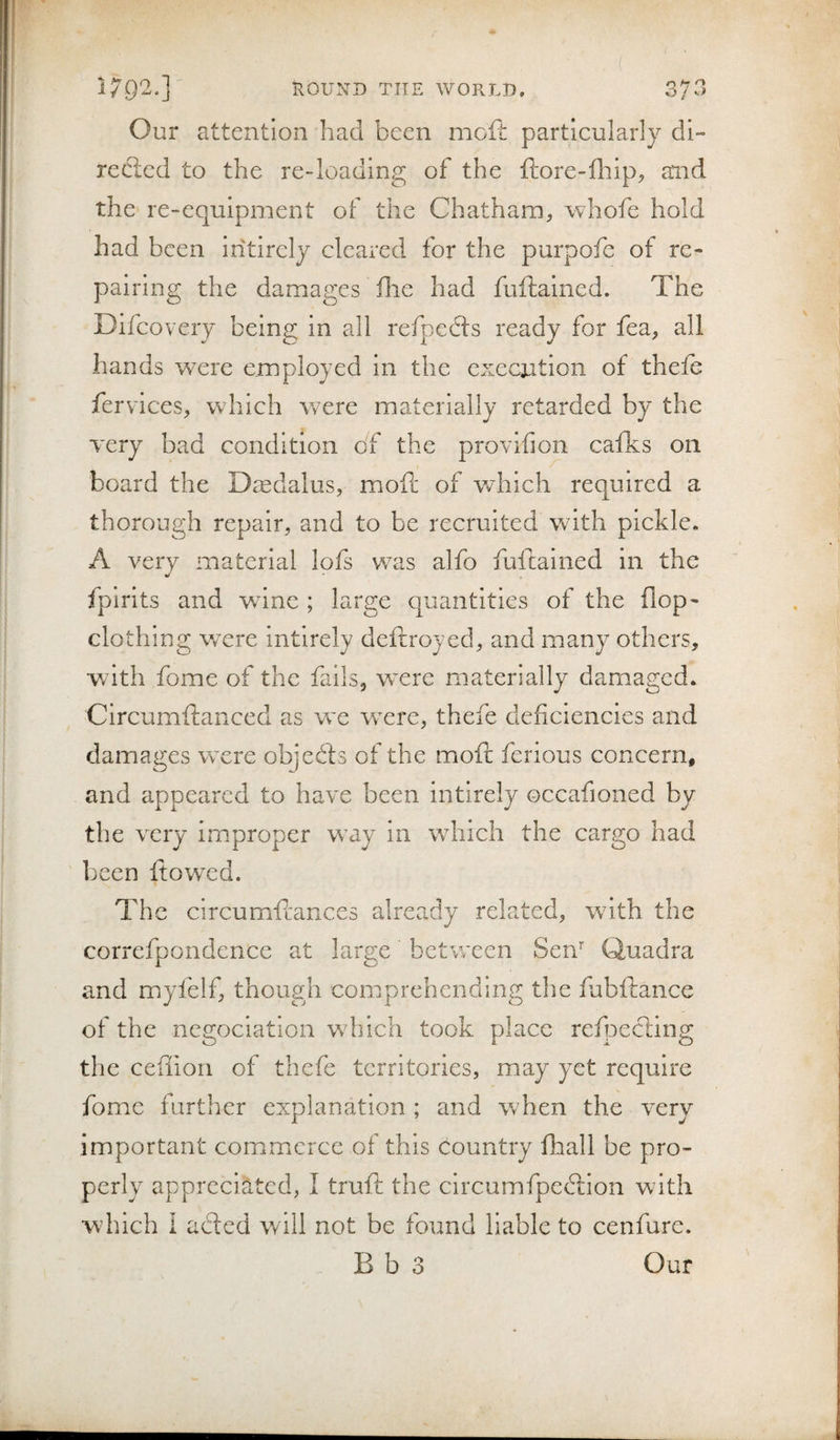 Our attention had been mofi: particularly di¬ rected to the re-loading of the ftore-fhipj and the re-equipment of the Chatham, whofe hold had been iiitirely cleared for the purpofe of re¬ pairing the damages die had fuftaincd. The Difcovery being in all refpecfls ready for fea, all hands were employed in the execoition of theie fervices, which were materially retarded by the Tery bad condition df the provifion cafks on board the Daedalus, mod: of which required a thorough repair, and to be recruited with pickle. A very material lofs was alfo fuftained in the fpirits and wine ; large quantities of the flop- clothing wxre intlrely deftroyed, and many others, with fome of the fails, were materially damaged. Clrcumfanced as wx were, thefe deficiencies and damages wxre objedts of the moft ferious concern, and appeared to have been intlrely occafioned by the very improper wdj in which the cargo had been flowed. The circumfcances already related, wfith the correfpondence at large between Sen’' Quadra and miyfelf, though comprehending the fubftance of the negoclation wdiich took place refpecting the ceffion of thefe territories, may yet require fome further explanation ; and when the very important commerce of this country fhall be pro¬ perly appreciated, I trufi: the circumfpedlion with wduch i acted will not be found liable to cenfure. B b 3 Our