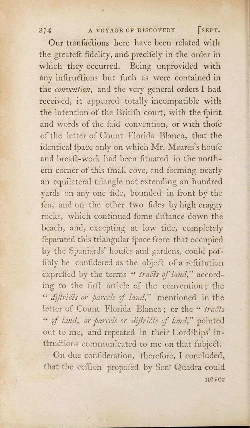 Our tranfacftions here have been related with the greateft fidelity, and» precifely in the order in which they occurred. Being unprovided with any inftrucSions but fuch as were contained in the convention^ and the very general orders I had received, it appeared totally incompatible with the intention of the Britifli court, with the fpirit and words of the faid convention, or wdth thofe of the letter of Count Florida Blanca, that the identical fpace only on which Mr. Meares’s houfe and breaft-work had been fituated in the north¬ ern corner of this fmall cove, end forming nearly an equilateral triangle not extending an hundred yards on any one fide, bounded in front by the fica, and on the other two fides by high craggy rocks, which continued fome diftance dowm the beach, and, excepting at low tide, completely feparated this triangular fpace from that occupied by the Spaniards’ houfes and gardens, could pof- fibly be confidered as the object of a reftitution expreffed by the terms traSis of la?idf accord¬ ing to the firft article of the convention; the dlftrldls or parcels of landf mentioned in the letter of Count Florida Blanca; or the tradfs of land, or parcels or dljiridis of lajid,'' pointed out to me, and repeated in their Lordiliips’ in- ftrudlions communicated to mie on that fubjedt. On due confideratlon, therefore, I concluded, that the ceffion propofed by Sen' Quadra could never /