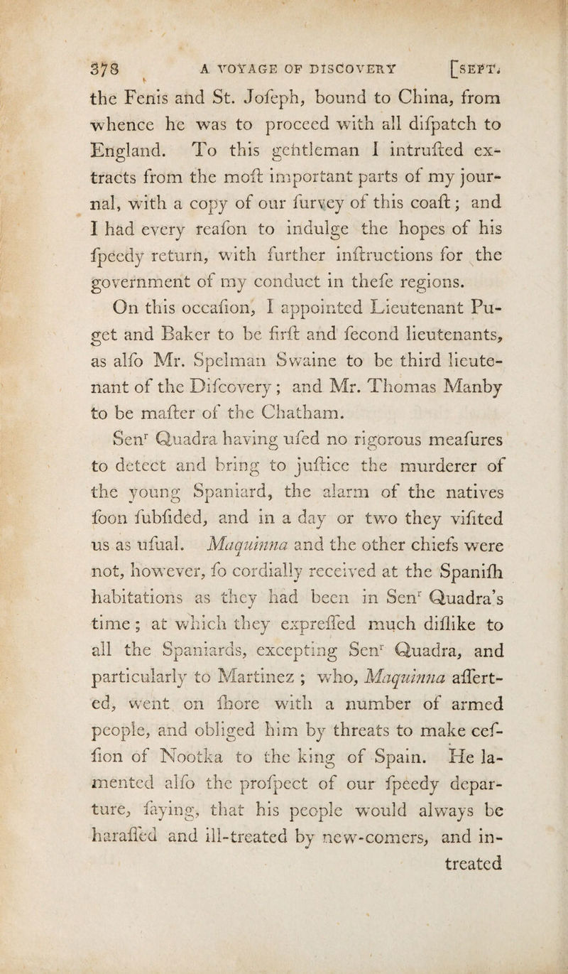 the Fenis and St. Jofeph, bound to China, from whence he was to proceed with all difpatch to England. To this getitleman 1 intrufted ex¬ tracts from the moft important parts of my jour¬ nal, wdth a copy of our furvey of this coaft ; and I had every reafon to indulge the hopes of his fpeedy return, with further inftructions for the government of my conduct in thefe regions. On this occafion, I appointed Lieutenant Pu¬ get and Baker to be firft and fecond lieutenants, as alfo Mr. Spelmaii Svvaine to be third lieute¬ nant of the Difcovery ; and Mr. Thomas Manby to be mafter of the Chatham. Sen’’ Quadra having ufed no rigorous meafures to detect and bring to juftice the murderer of the young Spaniard, the alarm of the natives foon fubfided, and in a day or two they vifited us as ufual. Maqumna and the other chiefs were not, however, fo cordially received at the Spanifh habitations as they had been in Sen* Quadra’s time ; at v/hich they expreffed much diflike to all the Spaniards, excepting Sen'’ Quadra, and particularly to Martinez ; who, Maqumna affert- ed, went on iliore wdtli a number of armed people, and obliged him by threats to make cef- fion of Nootka to the king of Spain. He la¬ mented alfo the profpect of our fpeedy depar¬ ture, faying, that his people wmuld always be haraffed and ill-treated by new-comers, and in- treated