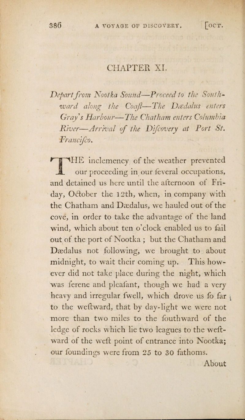 CHAPTER XL \ Depart from Nootka Sound—Proceed to the Sonih^ ward along the Coajl—The Dadahis enters Gray's Harbour—The Chatham enters Columhui River—Arrival of the Difcovery at Port St, Ff ' an c if CO, inclemency of the weather prevented ^ our proceeding in our feveral occupations, and detained us here until the afternoon of Fri¬ day, Oftober the 12th, when, in company with the Chatham and Daedalus, we hauled out of the cove, in order to take the advantage of the land wind, which about ten o’clock enabled us to fail out of the port of Nootka ; but the Chatham and Daedalus not following, we brought to about midnight, to wait their coming up. This how¬ ever did not take place during the night, which was ferene and pleafant, though we had a very heavy and irregular fwell, which drove us fo far to the weftward, that by day-light we were not more than two miles to the fouthward of the ledge of rocks which lie two leagues to the weft- wmd of the wxft point of entrance into Nootka; our foundings were from 25 to 30 fathoms. About