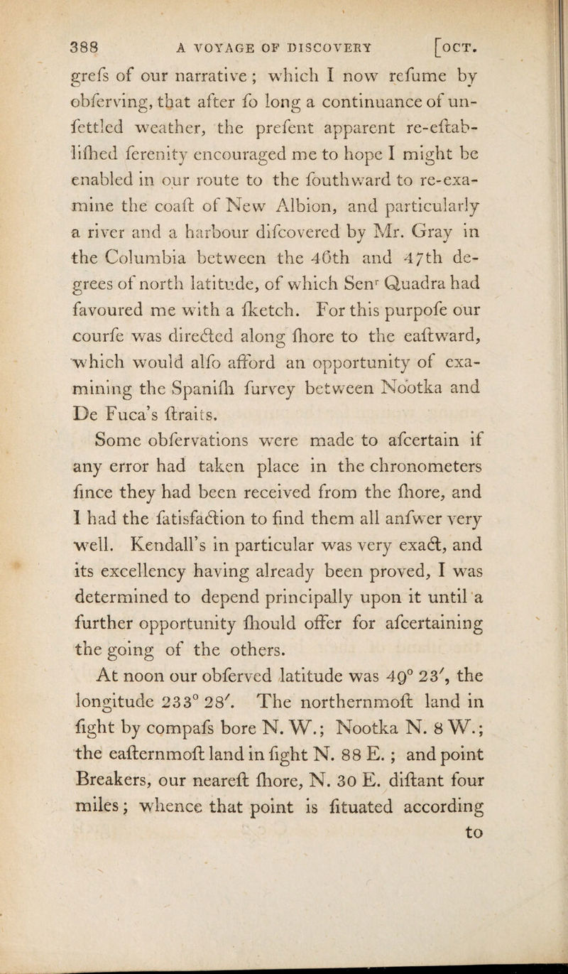 grefs of our narrative ; w^hich I now refume by obfervung, that after fo long a continuance of un- fettled weather, the prefent apparent re-eftab- liflied ferenity encouraged me to hope I might be enabled in our route to the fouthward to re-exa¬ mine the coaft of New Albion, and particularly a river and a harbour dlfcovered by Mr. Gray in the Columbia between the 45th and 47th de¬ grees ot north latitude, of which Sen'' Quadra had favoured me with a fketch. For this purpofe our courfe was diredicd along fhore to the eaftward, which would alfo afford an opportunity of exa¬ mining the Spanifli furvxy between Nootka and De Fuca’s ftraits. Some obfervations were made to afcertain if any error had taken place in the chronometers fince they had been received from the fhore, and I had the fatisfadlion to find them all anfwer very well. Kendall’s in particular was very exadl, and its excellency having already been proved, I was determined to depend principally upon it until‘a further opportunity fliould offer for afcertaining the going of the others. At noon our obferved latitude was 49® 23^, the longitude 233^ 28^ The northernmofl land in fight by compafs bore N. W.; Nootka N. 8 W.; the eafternmofl land in fight N. 88 E.; and point Breakers, our neareft fhore, N. 30 E. dlftant four miles; whence that point is fituated according to