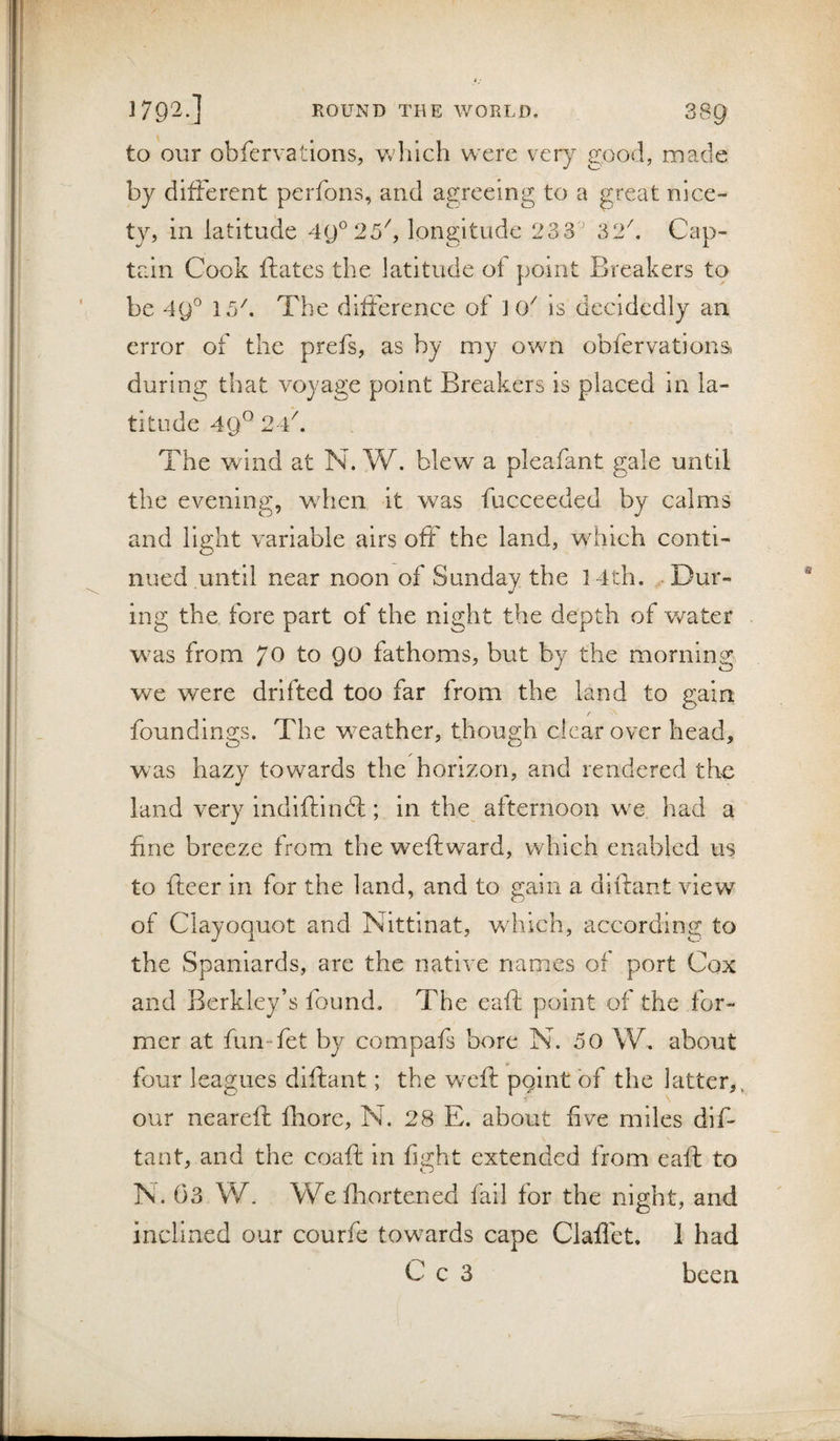 to our obfervations, wlilch were very good, made by different perfons, and agreeing to a great nice¬ ty, in latitude 4y°25^, longitude 233' 32^ Cap¬ tain Cook ftates the latitude of point Breakers to be 4y° 15^. The difference of ] 0^ is decidedly an error of the prefs, as by my own obfervationa during that voyage point Breakers is placed in la¬ titude 49^ 24''. The wind at N. W. blew a pleafant gale until the evening, when it was fucceeded by calms and light variable airs off the land, which conti¬ nued until near noon of Sunday the 14th, Dur¬ ing the fore part of the night the depth of v/ater was from 70 to QO fathoms, but by the morning we were drifted too far from the land to gain foundings. The weather, though clear over head, was hazy towards the horizon, and rendered the land very indiftindt; in the afternoon we had a fine breeze from the weft ward, which enabled us to fteer in for the land, and to gain a diftant view of Ciayoquot and Nitfinat, which, according to the Spaniards, are the native names of port Cox and Berkley’s found. The eaft point of the for¬ mer at fun-fet by compafs bore N. 50 W, about four leagues diftant; the W'cft pgint of the latter,, our neareft fhore, N. 28 E. about five miles dif¬ tant, and the coaft in fight extended from eaft to TS. 03 W. Wefhortened fail for the night, and inclined our courfe towards cape Claflet. I had C c 3 been