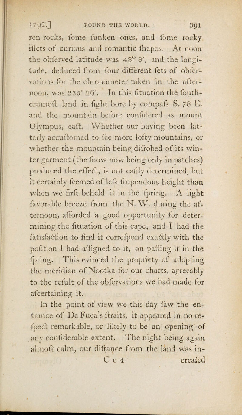 ren rocks, fome funken ones, and fome' rocky iflets of curious and romantic fliapes. At noon the obferved latitude was 48*^ 8k and the longi¬ tude, deduced from four different fets of obfer- yatlons for the chronometer taken in the after-- noon, was 235° 26^. In this lituatlon the foutli- crnmoft land in fight bore by compafs S. 78 E, and the mountain before confidered as mount Olympus, eaft. Whether our having been lat¬ terly accuftomed to fee more lofty mountains, or whether the mountain being dlfrobed of its win¬ ter garment (the fnow^ now being only In patches) produced the effedl. Is not eafily determined, hut it certainly feemed of lefs ftupendous height than when we firff beheld it in the fprlng, A light favorable breeze from the N. W. during the af¬ ternoon, afforded a good opportunity for deter¬ mining the fituation of this cape, and I had the fatisfaftion to find it correfpond exacPcly wdth the pofition I had affigned to it, on paffing It in the fprlng. This evinced the propriety of adopting the meridian of Nootka for our charts, agreeably to the refult of the obfervations we had made for afcertainlng it. In the point of view wc this day faw the en¬ trance of De Fuca’s ffcralts, it appeared in no re- fpecd remarkable, or likely to be an opening' of any confiderable extent. The night being again almoft calm, our diftance from the land was in- Cc4' creafed