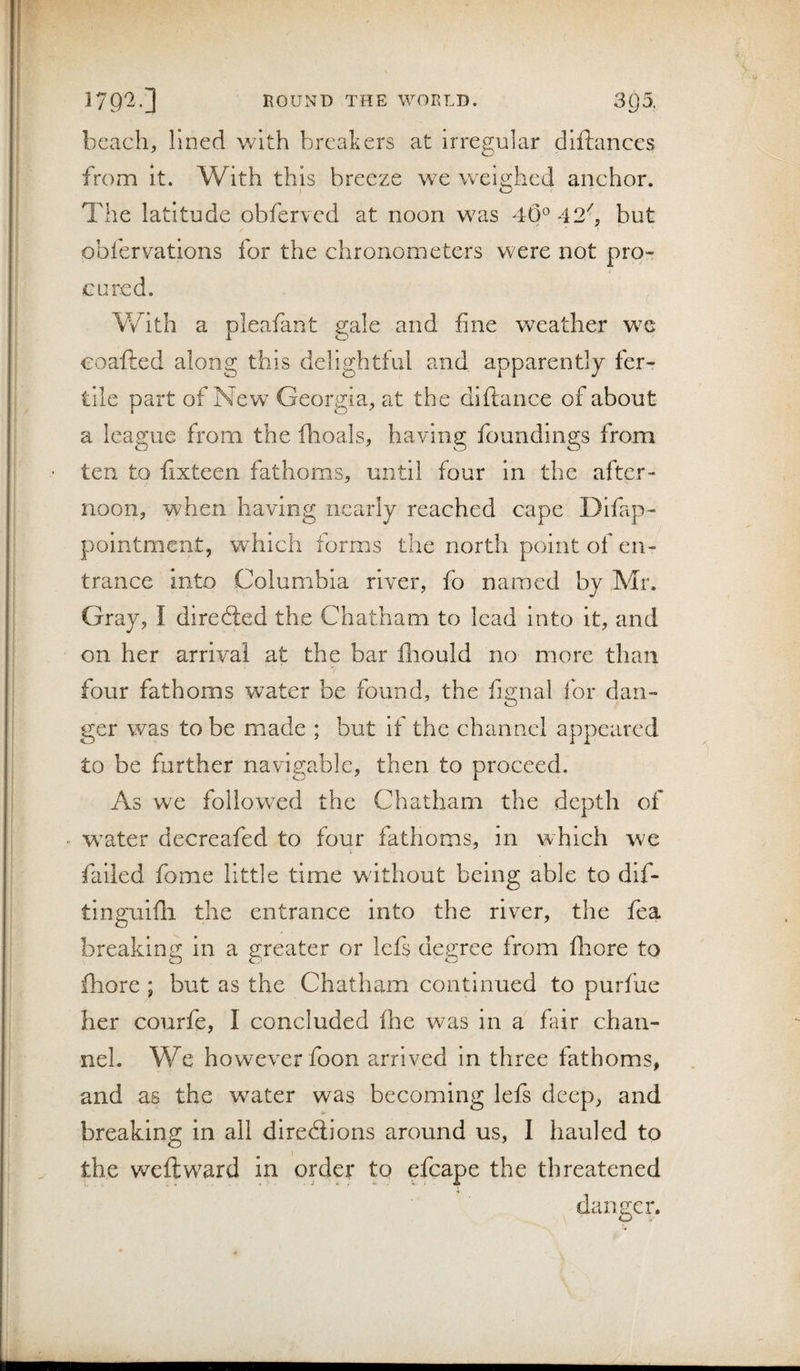 beach, lined v/ith breakers at irregular diftances from It. With this breeze we weighed anchor. The latitude obferved at noon was 4(3° 42^, but obfervations for the chronometers were not pro¬ cured. V/ith a pleafant gale and fine weather we coafted along this delightful and apparently fer¬ tile part of New Georgia, at the diftance of about a league from the fhoals, having foundings from • ten to fixteen fathoms, until four in the after¬ noon, when having nearly reached cape Difap- polntment, which forms the north point of en¬ trance into Columbia river, fo named by Mr. Gray, I diredled the Chatham to lead into it, and on her arrival at the bar fliould no more than four fathoms water be found, the fignal for dan¬ ger was to be made ; but if the channel appeared to be further navigable, then to proceed. As we followed the Chatham the depth of • water decreafed to four fathoms, in which we j failed fome little time without being able to dif- tlnguifli the entrance into the river, the fea breaking in a greater or lefs degree from fliore to fhore; but as the Chatham continued to purfue her courfe, I concluded fhe was in a fair chan¬ nel. We however foon arrived in three fathoms, and as the water was becoming lefs deep, and breaking in all dirediions around us, 1 hauled to the weft ward in order to efcape the threatened danger.