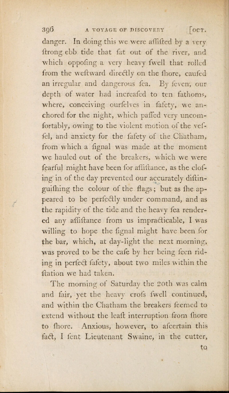 danger. In doing this we were affifted by a very ftrorig ebb tide that fat out of the river, and which oppofing a very heavy fwell that rolled Irom the weftward directly on the fiiore, caufed an irregular and dangerous fea. By feven', our depth of water had increafed to ten fathoms, wBere, conceiving ourfelves in fafety, w^e an- chored for the night, which paffed very imcoin- fortably, owing to the violent motion of the vef- fel, and anxiety for the fafety of the Chatham, trom which a fignal was made at the moment we hauled out of the breakers, which we were fearful might have been for affiitance, as the clof* ing in of the day prevented our accurately diftin- guifliing the colour of the flags ; but as fhe ap¬ peared to be perfecfly under command, and as the rapidity of the tide and the heavy fea render¬ ed any affiftance from us impradlicable, I w^as willing to hope the fignal might have been for the bar, which, at day-light the next morning, was proved to be the cafe by her being feen rid¬ ing in perfect fafety, about two miles within the fiation we had taken. The morning of Saturday the 20th was calm and fair, yet the heavy crofs fwell continued, and within the Chatham the breakers feerned to extend without the leaft interruption from 111 ore to fliore. Anxious, however, to afeertain this fadt, I fent Lieutenant Swaine, in the cutter, tQ