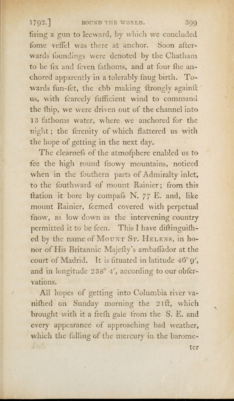 firing a gun to leeward^ by which we concluded fome veffcl was there at anchor. Soon after- W'Urds foundings were denoted by the Chatham to be fix and feven fathoms, and at four file an¬ chored apparently in a tolerably fnug birth. To¬ wards fun-fet, the ebb making ftrongly agalnil: ' us, with fcarcely fufficient wind to command the fliip, we w^ere driven out of the channel into 13 fathoms water, w here w^e anchored for the night; the ferenity of which flattered us wdtlt the hope of getting in the next day. The clearnefs of the atmofphere enabled us to fee the high round fnov/y mountains, noticed ■ when in the fouthern parts of Admiralty inlet, to the fouthward of mount Rainier; from this ftation it bore by compafs N. 77 E. and, like mount Rainier, fcemed covered with perpetual fnow% as low down as the intervening country permitted it to be feen. This I have diftinguifli- ed by the name of Mount St. Helens, in ho¬ nor of His Britannic Majefly’s ambaflador at the court of Madrid. It is fituated in latitude 4(5 Qh and in longitude 238° 4^, according to our obfer- vations. All hopes of getting Into Columbia river va- niflied on Sunday morning the 2lfl:, which brought with it a frefh gale from the S. E. and every appearance of approaching bad weather, which the falling of the mercury in the barome¬ ter