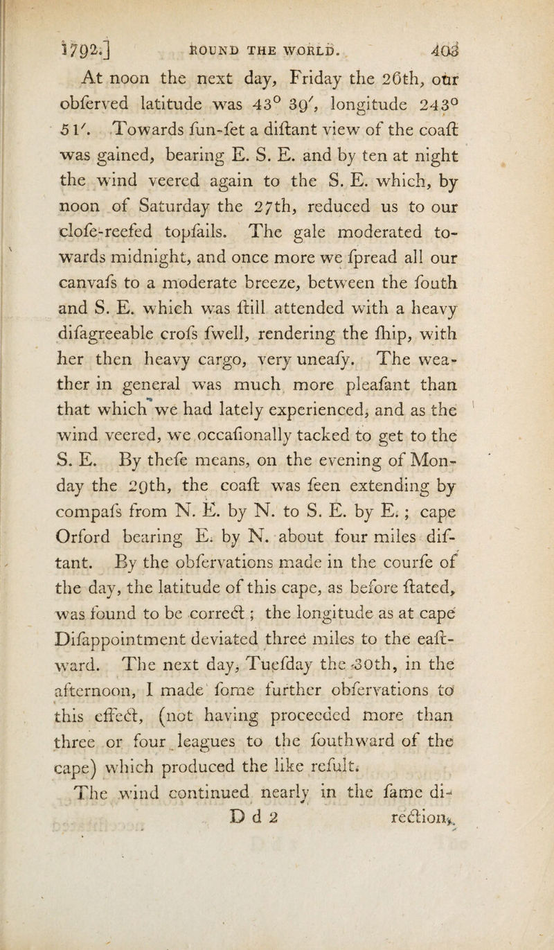 At noon the next day, Friday the 20th, onr obferved latitude was 43^ longitude 243^ 5 F. .Towards fun-fet a diftant view of the coaft was gained, bearing E. S. E. and by ten at night the wind veered again to the S. E. which, by noon of Saturday the 27th, reduced us to our clofe-reefed topfails. The gale moderated to¬ wards midnight, and once more we fpread all our canvafs to a moderate breeze, between the fouth and S. E. which was ftill attended with a heavy difagreeable crols fwell, rendering the fhip, with her then heavy cargo, very uneafy. The wea¬ ther in general w^as much more pleafant than that which we had lately experienced, and as the wind veered, we occafionally tacked to get to the S. E. By thefe means, on the evening of Mon¬ day the 29th, the coafi: was feen extending by compafs from N. E. by N. to S. E. by Ei ; cape Orford bearing Ei by N. about four miles dif¬ tant. By the obfervations made in the courfe of the day, the latitude of this cape, as before ftatcd, was found to be correct; the longitude as at cape Dllappolntment deviated three miles to the eaft- ward. The next day, Tuefday the?30th, in the afternoon, I made' fome further obfervations to % this eife6t, (not having proceeded more than three or four leagues to the fouth ward of the cape) which produced the like rcfult. The wind continued nearly in the fame di- D d 2 red:io%.