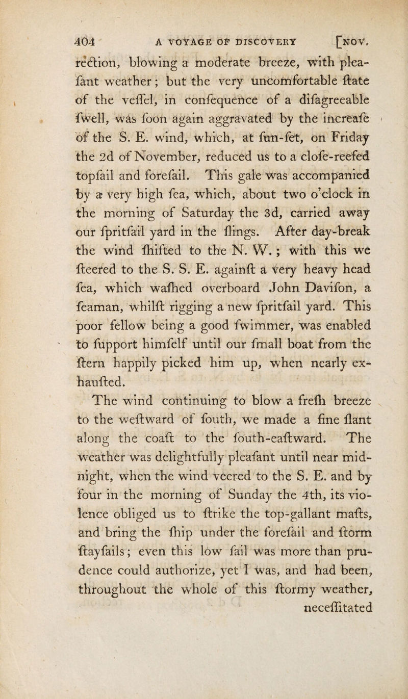 reftion, blowing a moderate breeze, with plea- fant weather; but the very uncomfortable ftate of the veffel, in confequence of a difagreeable fwell, was foon again aggravated by the iiicreafe &lt; If _ _ of the S. E. wind, which, at fun-fet, on Friday the 2d of November, reduced us to a clofe-rerfed topfail and forefail. This gale was accompanied by a very high fea, which, about two o’clock in the morning of Saturday the 3d, carried away our fpritfail yard in the flings. After day-break the wind fliifted to the N. W.; wdth this we fleered to the S. S. E. againft a very heavy head fea, which wafhed overboard John Davifon, a feaman, whilfl rigging a new fpritfail yard. This poor fellow being a good fwimmer, was enabled to fupport himfelf until our fmall boat from the flern happily picked him up, when nearly ex- haufted. The wind continuing to blow a frelh breeze to the weft ward of fouth, we made a fine flant along the coaft to the fouth-eaftward. The weather was delightfully pleafant until near mid¬ night, when the wind veered to the S. E. and by four in the morning of Sunday the 4th, its vio¬ lence obliged us to ftrike the top-gallant mails, and bring the fhip under the forefail and ftorm flayfails; even this low fail was more than pru¬ dence could authorize, yet'I Was, and had been, throughout the whole of this flormy weather, necellitated