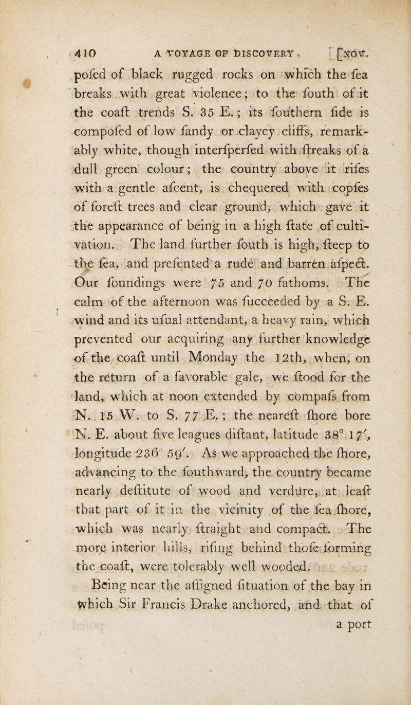 pofed of black rugged rocks on ^hFch the fea ‘ breaks with great violence; to the fouth of it the coaft trends S. 35 E.; its fouthern fide is compofed of low fandy or .clayey cliffs, remark¬ ably white, though interfperfed with »ftreaks of a dull green colour; the country above it rifes with a gentle afcent, is chequered with uopfes of foreil trees and clear ground, which gave it the appearance of being in a high ftate of culti¬ vation. The land further fouth is high, fteep to the fea, and prefented a rudu and barren afpedl. Our foundings were 75 and 70 fathoms. The calm of the afternoon was fucceeded by a S. E. wind and its ufual attendant, a heavy rain, which prevented our acquiring any further knowledge of the^^poaft until Monday the 12th, when, on the return of a favorable gale, we flood for the land, which at noon extended by cbmpafs from -N. 15 W. to S. 77 E.; the nearefl fhore bore N. E. about five leagues diflant, latitude 38° 17'', longitude 236” 5i)^. As we approached the fhore, advancing to the fouthward, the country became nearly deflitute of wood and verdure,,at leaft -that part of it in the vicinity of the fea.fhore, -which was nearly ftraight aiid compadl. The more interior hills, rifing behind thofc forming the Goafl, were tolerably well wooded. , Being near the affigned fituation of the bay in which Sir Francis Drake anchored, and. that of a port