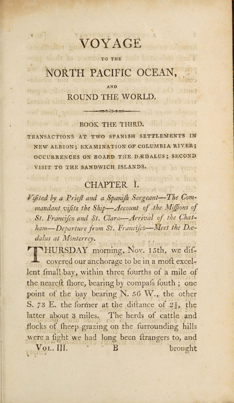 VOYAGE TO THE North pacific ocean, AND ROUND THE WORLD. BOOK THE THIRD. TRANSACTIONS AT TWO SPANISH SETTLEMENTS IN NEW ALBION; EXAMINATION OP COLUMBIA RIVER ; OCCURRENCES ON BOARD THE D.®DALUS ; SECOND VISIT TO THE SANDWICH ISLANDS. CHAPTER i. , .. F'ijited hy a Trieji and a Spanijh Setgeanl~The Com^ mandant vijits the Ship—Account of Jjie Mijpdns of St. Francifco and St. Clara^—Arrival of the Chat^ ham—Departure from St* Fra?icifcd—Meet the DtC- dalus at Monterrey* Thursday morning,, Nov. 15tli, we dlf- covered our anchorage to be in a moft excel- lent fmalLbav, within three fourths of a mile of ^ t •** • - - 'V • the neare/l fhore, bearing hy compafs fouth ; one point of the bay bearing N. 55 W., the other S. 73 E. the former at the ^diftance of 2f, th? latter about 3 miles. The herds of cattle and . ' -I ■ , : f f docks of dieep grazing on the furrounding hills were a fight we had long been ftrangers to, and VoL. HI. ‘ B brought N