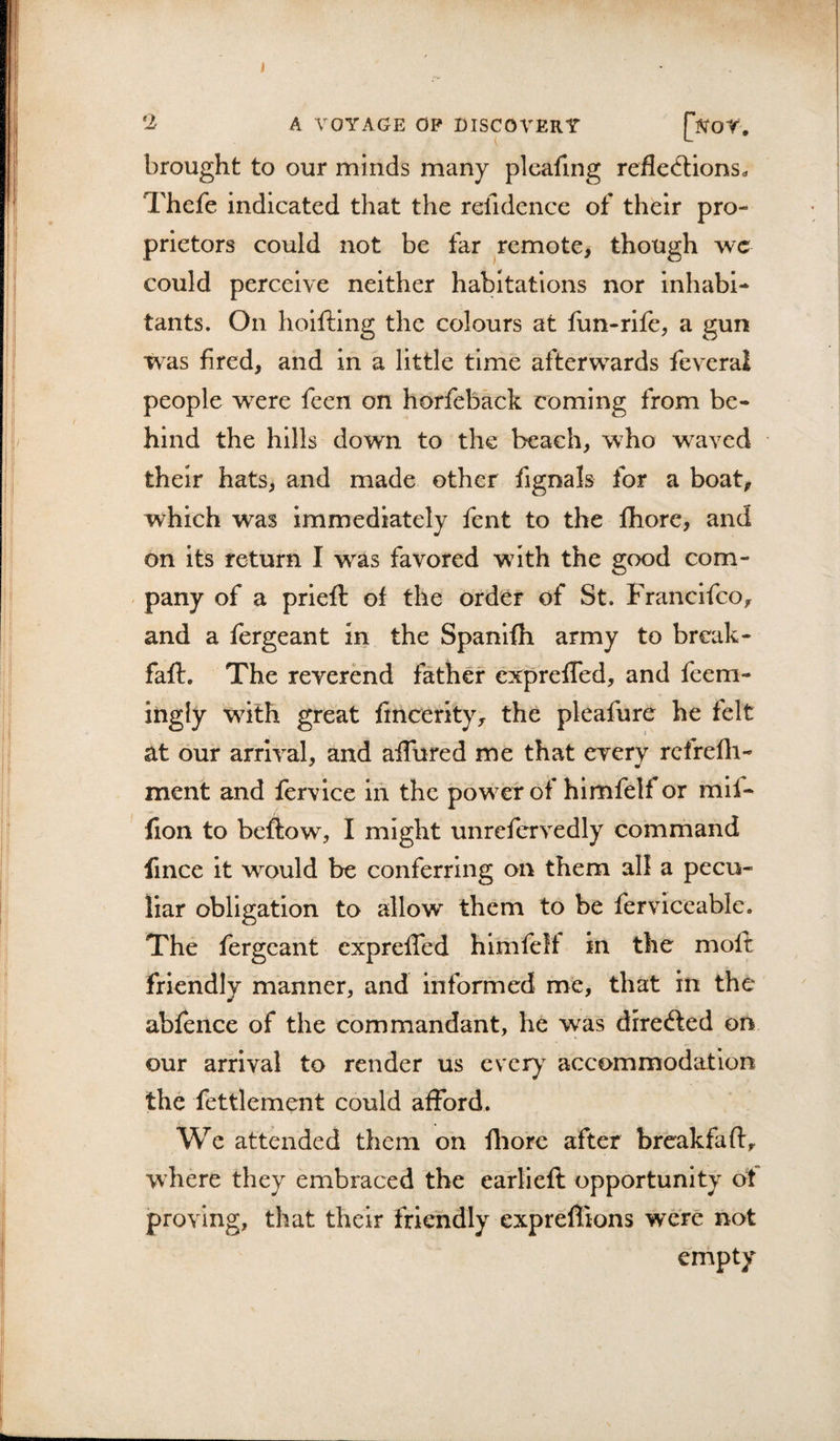 J ‘2 A VOYAGE OP DISCOVERY brought to our minds many pleafing refled:ions^ Thefe indicated that the relldence of their pro¬ prietors could not be far remote&gt; though wc could perceive neither habitations nor inhabi¬ tants. On hoifting the colours at fun-rife, a gun was fired, and in a little time afterwards feveral people were feen on horfeback coming from be¬ hind the hills down to the beach, who waved their hats, and made other fignals for a boat, which was immediately fent to the fhore, and on its return I was favored with the good com¬ pany of a prieft of the order of St. Franclfco, and a fergeant in the Spanifh army to break- fafl. The reverend father cx^prefled, and feem- ingly wdth great fincerity, the pleafure he felt at our arrival, and aiTured me that every rcfrefli- ment and fervice in the powder of himfelf or mif- fion to beftow, I might unrefervedly command fince it would be conferring on them all a pecu¬ liar obligation to allow them to be ferviceablc. The fergeant expreffed hlmfelt in the moft friendly manner, and informed me, that in the abfence of the commandant, he was direfted on our arrival to render us eveiy^ accommodation the fettlement could afford. We attended them on fliorc after breakfaft, where they embraced the earlieft opportunity ot proving, that their friendly expreflions were not empty