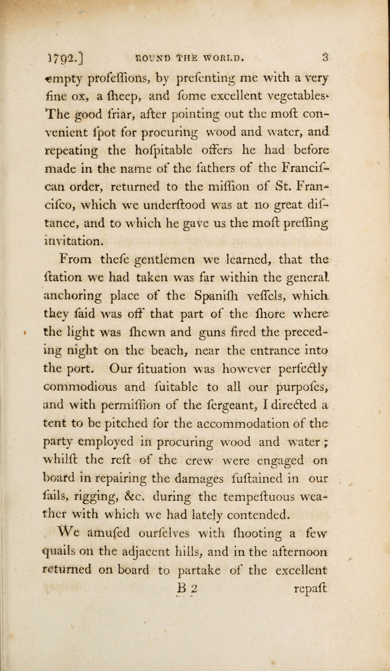 179'2.] fvOlTNI) ITHE WORLD. ^mpty profeffions, by prefentlng me with a very fine ox, a flieep, and fome excellent vegetables* The good friar, after pointing out the moft con¬ venient fpot for procuring wood and water, and repeating the hofpitable offers he had before made in the name of the fathers of the Francif- can order, returned to the miflion of St. Fran^ cifco, which we underftood was at no great dif- tance, and to which he gave us the moft prefling invitation. From thefe gentlemen we learned, that the ftation we had taken was far within the general anchoring place of the S{&gt;anifli vefTels, which, they fald was off that part of the fhore where the light was fhewn and guns fired the preced¬ ing night on the beach, near the entrance into the port. Our fituation was however perfedlly commodious and fuitable to all our purpofes, and with permiffion of the fergeant, 1 directed a tent to be pitched for the accommodation of the party employed in procuring wood and w ater ; whilft the reft of the crew were engaged on board in repairing the damages fuftained in our fails, rigging, &amp;c. during the tempeftuous wea¬ ther with which we had lately contended. . We amufed ourfelves with fliooting a few quails on the adjacent hills, and in the afternoon returned on board to partake of the excellent B 2 repaft