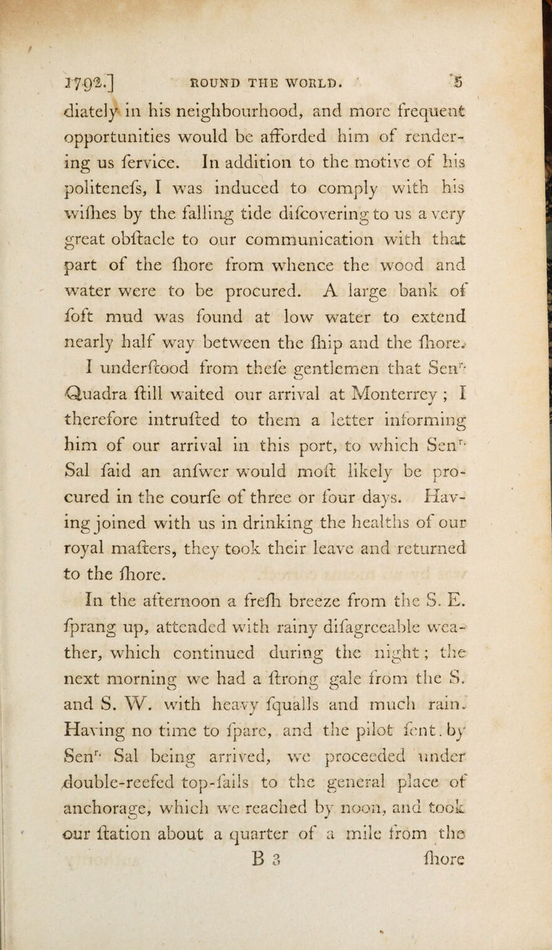 I EOUND THE WORLD. ' *5 dlately in his neighbourhood, and more frequent opportunities would be afforded him of render¬ ing us fervice. In addition to the motive ot his politenefs, I was induced to comply with his willies by the falling tide difcovering to us a very great obftacle to our communication with tha.t part of the fliore from whence the wood and water were to be procured. A large bank of foft mud was found at low water to extend nearly half way between the fliip and the fiiore.* I underftood from thefe gentlemen that Sen’’* Quadra ftill waited our arrival at Monterrey ; I therefore intrulled to them a letter informing him of our arrival in this port, to which Sen’’- Sal faid an anfwer would moil: likely be pro¬ cured in the courfe of three or four days. Hav¬ ing joined with us in drinking the healths of our royal mafters, they took their leave and returned to the fhore. In the afternoon a frefli breeze from the S. E. fprang up, attended with rainy dlfagrceable wea¬ ther, which continued during the night; the next morning we had a ftrong gale from the S. and S. W. with heavy fqualls and much rain. Having no time to fparc, and the pilot lent. b)’ Sen' Sal being arrived, we proceeded under xlouble-reefcd top-fails to the general place of anchorage, which we reached by noon, and took our ftation about a quarter of a mile from the B 3 fliore