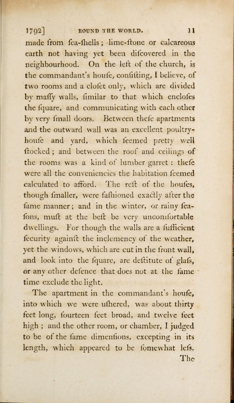 179a] TxOUND THE WORLD. 11 made from fca-fliells; limc-ftonc or calcareous earth not having yet been dlfcovered in the neighbourhood. On the lett of the church, is the commandant’s houfe, confifling, I believe, of two rooms and a clofet only, which are divided by maffy walls, fimilar to that which enclofes the fquare, and communicating w ith each other by very fmall doors. Betw^een thefe apartments aaid the outward wall w^as an excellent poultry- houfe and yard, which feemed pretty w^eli flocked ; and between the roof and ceilings of’ the rooms w^as a kind of lumber earret : thefe o w^ere all the conveniencies the habitation feemed calculated to afford. The reft of the houfes, though fmaller, were fafliioned exactly after the fame manner; and in the wnnter, or rainy fea- fons, muft at the beft be very uncomfortable dwellings. For though the walls are a fufficient fccurity againfl: the inclemency of the weather, yet the windows, which are cut in the front wall, and look into the fquare, are deftltute of glafs, or any other defence that does not at the fame time exclude the li^ht. The apartment in the commandant’s houfe, into which w^e wxre ufliered, was about thirty feet long, fourteen feet broad, and twxlve feet high ; and the other room, or chamber, I judged to be of the fame dimenfions, excepting in its length, which appeared to be Ibmcwhat Icfs. The