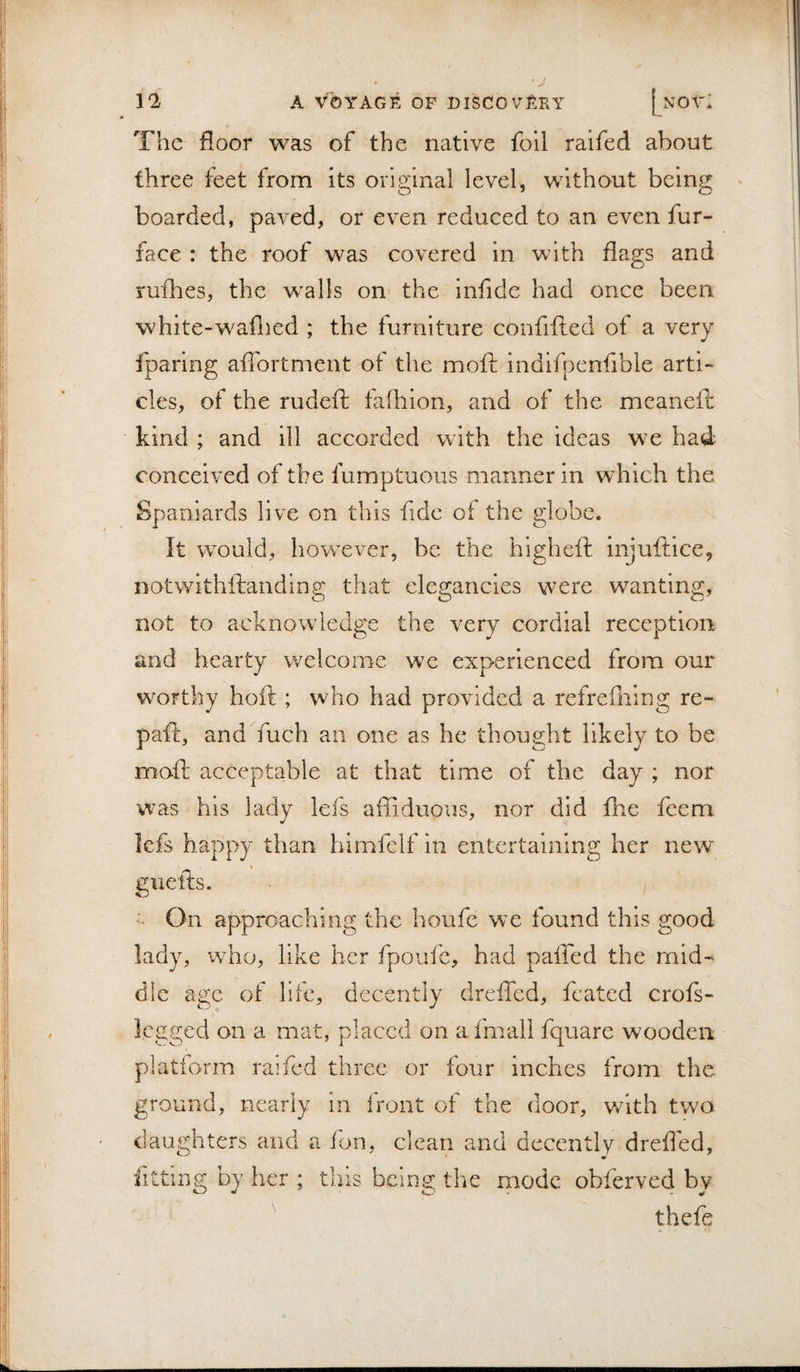 The floor was of the native foil raifed about three feet from its original level, without being boarded, paved, or even reduced to an even fur- face : the roof was covered in with flags and ruihes, the w^alls on the infide had once been white-waflied ; the furniture confifted of a very fparing aflbrtment of the moft indifi3cnfible arti¬ cles, of the rudeft iafhion, and of the meanefi: kind ; and ill accorded with the ideas we had conceived of the fumptuous manner in which the Spaniards live on this fide of the globe. It would, however, be the higheft injuftice, Dotwithftanding that elegancies w^ere wanting, not to acknowledge the very cordial reception and hearty welcome we experienced from our worthy hoft ; who had provided a refrefiiing re- paft, and fuch an one as he thought likely to be moft acceptable at that time of the day ; nor was his lady lefs affiduous, nor did fhe feem lefs happy than himfelf in entertaining her new ’ On approaching the houfe we found this good lady, who, like her fpoufe, had paffed the mid¬ dle age of life, decently drefted, fcated crofs- Icgged on a mat, placed on afmall fquare wooden platform raifed three or four inches from the ground, nearly in front of the door, with two daughters and a fon, clean and decently drefled, fitting by her ; this being the mode obferved by thefe